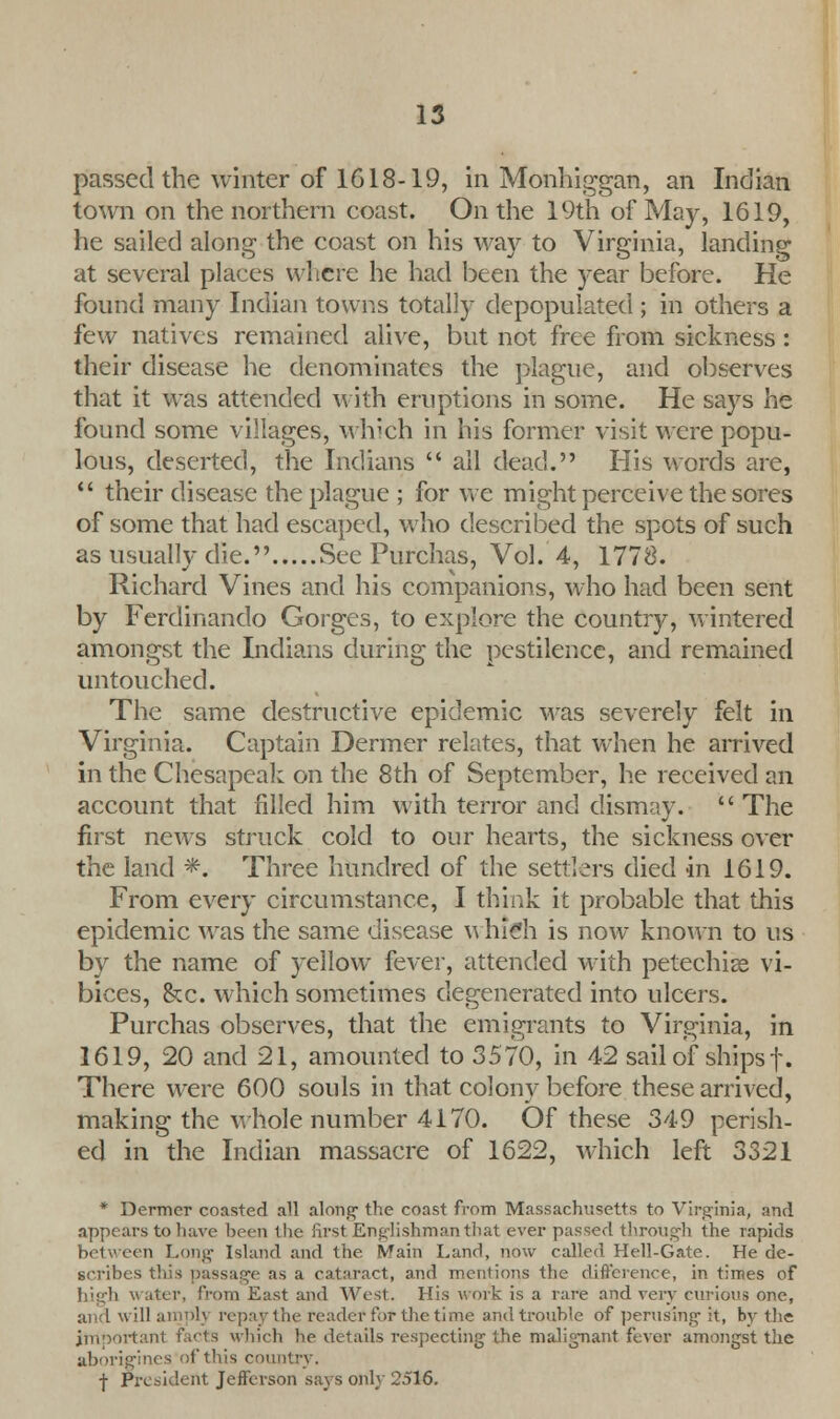 passed the winter of 1618-19, in Monhiggan, an Indian town on the northern coast. On the 19th of May, 1619, he sailed along the coast on his way to Virginia, landing at several places where he had been the year before. He found many Indian towns totally depopulated ; in others a few natives remained alive, but not free from sickness: their disease he denominates the plague, and observes that it was attended with eruptions in some. He says he found some villages, which in his former visit were popu- lous, deserted, the Indians  all dead. His words are,  their disease the plague; for we might perceive the sores of some that had escaped, who described the spots of such as usually die. See Purchas, Vol. 4, 1778. Richard Vines and his companions, who had been sent by Ferdinando Gorges, to explore the country, wintered amongst the Indians during the pestilence, and remained untouched. The same destructive epidemic was severely felt in Virginia. Captain Dermer relates, that when he arrived in the Chesapeak on the 8th of September, he received an account that filled him with terror and dismay.  The first news struck cold to our hearts, the sickness over the land *. Three hundred of the settlers died in 1619. From every circumstance, I think it probable that this epidemic was the same disease which is now known to us by the name of yellow fever, attended with petechias vi- bices, &c. which sometimes degenerated into ulcers. Purchas observes, that the emigrants to Virginia, in 1619, 20 and 21, amounted to 3570, in 42 sail of ships f. There were 600 souls in that colony before these arrived, making the whole number 4170. Of these 349 perish- ed in the Indian massacre of 1622, which left 3321 * Dermer coasted all along- the coast from Massachusetts to Virginia, and appears to have been the first Englishman that ever passed through the rapids between Long Island and the Main Land, now called Hell-Gate. He de- scribes this passage as a cataract, and mentions the difference, in times of high water, from East and West. His work is a rare and very curious one, ill amplj repaythe reader for the time and trouble of perusing it, by the important facts which he details respecting the malignant fever amongst the aborigines of this countrj . f President Jefferson says only 2516.