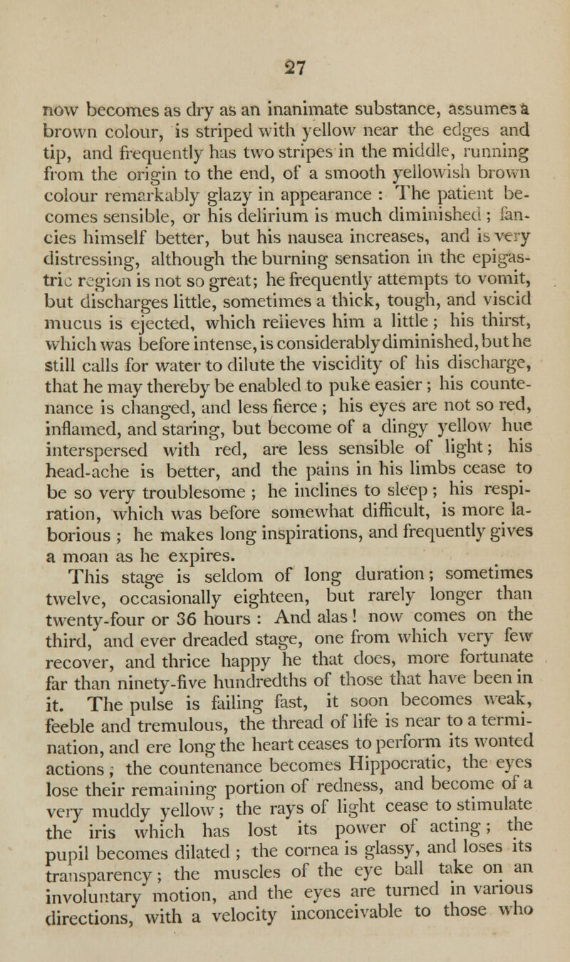 now becomes as dry as an inanimate substance, assumes a brown colour, is striped with yellow near the edges and tip, and frequently has two stripes in the middle, running from the origin to the end, of a smooth yellowish brown colour remarkably glazy in appearance : The patient be- comes sensible, or his delirium is much diminished ; fan* cies himself better, but his nausea increases, and is very distressing, although the burning sensation in the epigas- tric region is not so great; he frequently attempts to vomit, but discharges little, sometimes a thick, tough, and viscid mucus is ejected, which relieves him a little; his thirst, which was before intense, is considerably diminished, but he still calls for water to dilute the viscidity of his discharge, that he may thereby be enabled to puke easier; his counte- nance is changed, and less fierce ; his eyes are not so red, inflamed, and staring, but become of a dingy yellow hue interspersed with red, are less sensible of light; his head-ache is better, and the pains in his limbs cease to be so very troublesome ; he inclines to sleep; his respi- ration, which was before somewhat difficult, is more la- borious ; he makes long inspirations, and frequently gives a moan as he expires. This stage is seldom of long duration; sometimes twelve, occasionally eighteen, but rarely longer than twenty-four or 36 hours : And alas! now comes on the third, and ever dreaded stage, one from which very few recover, and thrice happy he that does, more fortunate far than ninety-five hundredths of those that have been in it. The pulse is failing fast, it soon becomes weak, feeble and tremulous, the thread of life is near to a termi- nation, and ere long the heart ceases to perform its wonted actions; the countenance becomes Hippocratic, the eyes lose their remaining portion of redness, and become of a very muddy yellow; the rays of light cease to stimulate the iris which has lost its power of acting; the pupil becomes dilated ; the cornea is glassy, and loses its transparency; the muscles of the eye ball take on an involuntary motion, and the eyes are turned in various directions, with a velocity inconceivable to those who