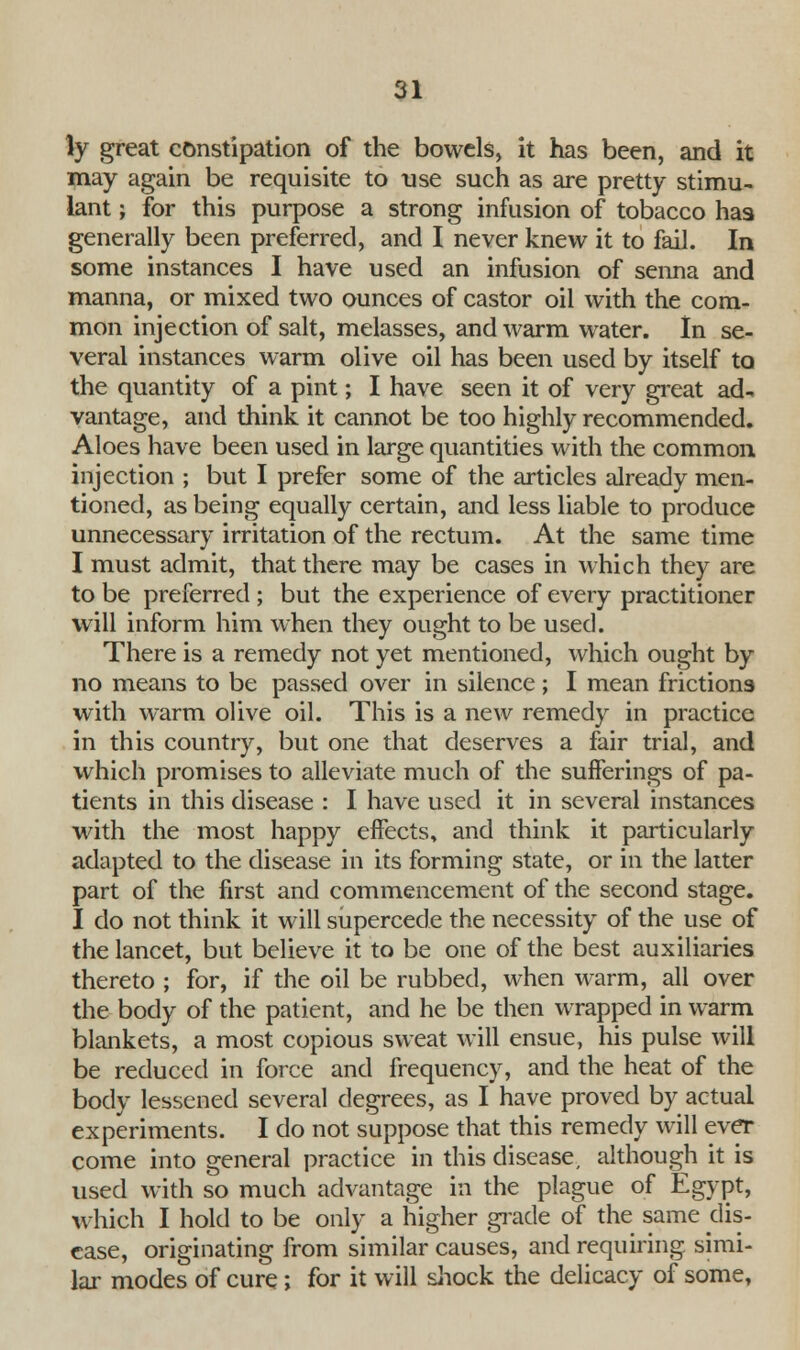 ly great constipation of the bowels, it has been, and it may again be requisite to use such as are pretty stimu- lant ; for this purpose a strong infusion of tobacco has generally been preferred, and I never knew it to fail. In some instances I have used an infusion of senna and manna, or mixed two ounces of castor oil with the com- mon injection of salt, melasses, and warm water. In se- veral instances warm olive oil has been used by itself to the quantity of a pint; I have seen it of very great ad- vantage, and think it cannot be too highly recommended. Aloes have been used in large quantities with the common injection ; but I prefer some of the articles already men- tioned, as being equally certain, and less liable to produce unnecessary irritation of the rectum. At the same time I must admit, that there may be cases in which they are to be preferred ; but the experience of every practitioner will inform him when they ought to be used. There is a remedy not yet mentioned, which ought by no means to be passed over in silence ; I mean frictions with warm olive oil. This is a new remedy in practice in this country, but one that deserves a fair trial, and which promises to alleviate much of the sufferings of pa- tients in this disease : I have used it in several instances with the most happy effects, and think it particularly adapted to the disease in its forming state, or in the latter part of the first and commencement of the second stage. I do not think it will supercede the necessity of the use of the lancet, but believe it to be one of the best auxiliaries thereto ; for, if the oil be rubbed, when warm, all over the body of the patient, and he be then wrapped in warm blankets, a most copious sweat will ensue, his pulse will be reduced in force and frequency, and the heat of the body lessened several degrees, as I have proved by actual experiments. I do not suppose that this remedy will ever come into general practice in this disease, although it is used with so much advantage in the plague of Egypt, which I hold to be only a higher grade of the same dis- ease, originating from similar causes, and requiring simi- lar modes of cure; for it will shock the delicacy of some,