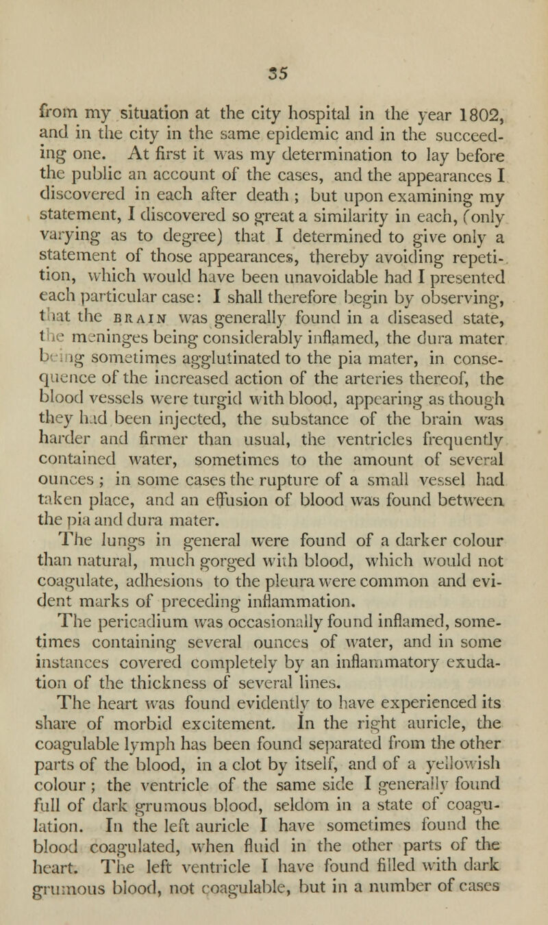 from my situation at the city hospital in the year 1802, and in the city in the same epidemic and in the succeed- ing one. At first it was my determination to lay before the public an account of the cases, and the appearances I discovered in each after death ; but upon examining my statement, I discovered so great a similarity in each, (only varying as to degree) that I determined to give only a statement of those appearances, thereby avoiding repeti- tion, which would have been unavoidable had I presented each particular case: I shall therefore begin by observing, t rit the brain was generally found in a diseased state, the meninges being considerably inflamed, the dura mater 1 lg sometimes agglutinated to the pia mater, in conse- quence of the increased action of the arteries thereof, the blood vessels were turgid with blood, appearing as though they had been injected, the substance of the brain was harder and firmer than usual, the ventricles frequently contained water, sometimes to the amount of several ounces ; in some cases the rupture of a small vessel had taken place, and an effusion of blood was found between the pia and dura mater. The lungs in general were found of a darker colour than natural, much gorged with blood, which would not coagulate, adhesions to the pleura were common and evi- dent marks of preceding inflammation. The pericadium was occasionally found inflamed, some- times containing several ounces of water, and in some instances covered completely by an inflammatory exuda- tion of the thickness of several lines. The heart was found evidently to have experienced its share of morbid excitement. In the right auricle, the coagulable lymph has been found separated from the other parts of the blood, in a clot by itself, and of a yellowish colour; the ventricle of the same side I generally found full of dark grumous blood, seldom in a state of coagu- lation. In the left auricle I have sometimes found the blood coagulated, when fluid in the other parts of the heart. The left ventricle I have found filled with dark grumous blood, not coagulable, but in a number of cases