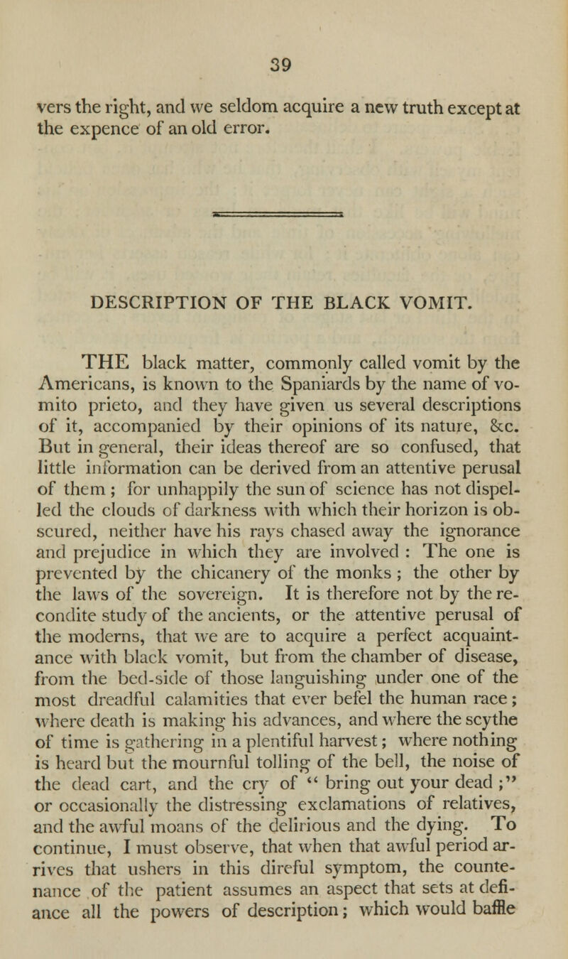 vers the right, and we seldom acquire a new truth except at the expence of an old error. DESCRIPTION OF THE BLACK VOMIT. THE black matter, commonly called vomit by the Americans, is known to the Spaniards by the name of vo- mito prieto, and they have given us several descriptions of it, accompanied by their opinions of its nature, &c. But in general, their ideas thereof are so confused, that little information can be derived from an attentive perusal of them ; for unhappily the sun of science has not dispel- led the clouds of darkness with which their horizon is ob- scured, neither have his rays chased away the ignorance and prejudice in which they are involved : The one is prevented by the chicanery of the monks ; the other by the laws of the sovereign. It is therefore not by the re- condite study of the ancients, or the attentive perusal of the moderns, that we are to acquire a perfect acquaint- ance with black vomit, but from the chamber of disease, from the bed-side of those languishing under one of the most dreadful calamities that ever befel the human race ; where death is making his advances, and where the scythe of time is gathering in a plentiful harvest; where nothing is heard but the mournful tolling of the bell, the noise of the dead cart, and the cry of  bring out your dead ; or occasionally the distressing exclamations of relatives, and the awful moans of the delirious and the dying. To continue, I must observe, that when that awful period ar- rives that ushers in this direful symptom, the counte- nance of the patient assumes an aspect that sets at defi- ance all the powers of description; which would baffle