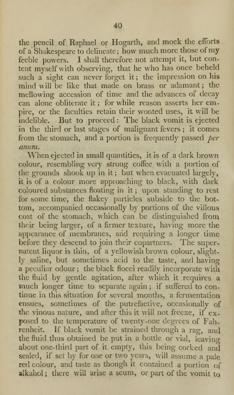 the pencil of Raphael or Hogarth, and mock the efforts of a Shakespeare to delineate; how much more those of my feeble powers. 1 shall therefore not attempt it, but con- tent myself with observing, that he who has once beheld such a sight can never forget it; the impression on his mind will be like that made on brass or adamant; the mellowing accession of time and the advances of decay can alone obliterate it; for while reason asserts her em- pire, or the faculties retain their wonted uses, it will be indelible. But to proceed : The black vomit is ejected in the third or last stages of malignant fevers ; it comes from the stomach, and a portion is frequently passed per anum. When ejected in small quantities, it is of a dark brown colour, resembling very strong coffee with a portion of the grounds shook up in it; but when evacuated largely, it is of a colour more approaching to black, with dark coloured substances floating in it; upon standing to rest for some time, the flakey particles subside to the bot- tom, accompanied occasionally by portions of the villous coat of the stomach, which can be distinguished from their being larger, of a firmer texture, having more the appearance of membranes, and requiring a longer time before they descend to join their copartners. The super- natent liquor is thin, of a yellowish brown colour, slight- ly saline, but sometimes acid to the taste, and having a peculiar odour ; the black flocci readily incorporate with the fluid by gentle agitation, after which it requires a much longer time to separate again; if suffered to con- tinue in this situation for several months, a fermentation ensues, sometimes of the putrefactive, occasionally of the vinous nature, and after this it will not freeze, if ex- posed to the temperature of twenty-one degrees of Fah- renheit. If black vomit be strained through a rag, and the fluid thus obtained be put in a bottle or vial, leaving about one-third part of it empty, this being corked and sealed, if set by for one or two years, will assume a pale red colour, and taste as though it contained a portion of alkahol; there will arise a scum, or part of the vomit to