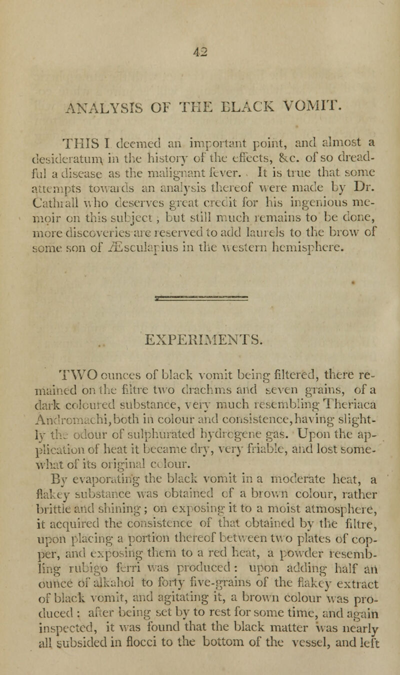ANALYSIS OF THE BLACK VOMIT. THIS I deemed an important point, and almost a desideratum in the history of the effects, &c. of so dread- ful a disease as the malignant fever. It is true that some attempts towards an analysis thereof were made by Dr. Cathrall iyho deserves great credit for his ingenious me- moir on this subject, but still much remains to be done, more discoveries-are reserved to add laurels to the brow of some son of iEsculapius in the western hemisphere. EXPERIMENTS. TWO ounces of black vomit being filtered, there re- mained on the nitre two drachms and seven grains, of a dark coloured substance, very much resembling Theriaca Andromachi,both in colour and consistence,having slight - I . odour of sulphurated hydrcgene gas. Upon the ap- plication of heat it became dry, very friable, and lost some- what of its original colour. By evaporating the black vomit in a moderate heat, a flakey substance was obtained ef a brown colour, rather brittle and shining ; on exposing it to a moist atmosphere, it acquired the consistence of that obtained by the filtre, upon placing a portion thereof between two plates of cop- per, and exposing them to a red heat, a powder resemb- ling rubigo ferri Was produced : upon adding half an ounce of ajkahol to forty five-grains of the flakey extiact of black vomit, and agitating it, a brown colour was pro- duced : after being set by to rest for some time, and again inspected, it was found that the black matter was nearly all subsided in fiocci to the bottom of the vessel, and left