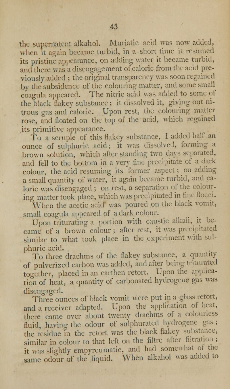 the supernatent alkahol. Muriatic acid was now added, when it again became turbid, in a short time it resumed its pristine appearance, on adding water it became turbid, and there was a disengagement of caloric from the acid pre- viously added ; the original transparency was soon regained by the'subsidence of the colouring matter, and some small coagula appeared. The nitric acid was added to some of the black flakey substance ; it dissolved it, giving out ni- trous gas and caloric. Upon rest, the colouring matter rose, and floated on the top of the acid, which regained its primitive appearance. To a scruple of this flakey substance, I added half an ounce of sulphuric acid; it was dissolved, forming a brown solution, which after standing two days separated, and fell to the bottom in a very fine precipitate of a dark colour, the acid resuming its former aspect; on adding a small quantity of water, it again became turbid, and ca- loric was disengaged ; on rest, a separation of the co ing matter took place, which was precipitated in 1 When the acetic acid' was poured on the black vomit, small coagula appeared of a dark colour. Upon triturating a portion with caustic alkali, it be- came of a brown colour ; after rest, it was precipitated similar to what took place in the experiment with sul- phuric acid. To three drachms of the flakey substance, a quantity of pulverized carbon was added, and after being triturated together, placed in an earthen retort. Upon the applica- tion of heat, a quantity of carbonated hydrogene gas was disengaged. Three ounces of black vomit were put in a glass retort, and a receiver adapted. Upon the application of heat, there came over about twenty drachms of a colon fluid, having the odour of sulphurated hydrogene gas ; the residue in the retort was the black flakey subst similar in colour to that left on the filtre after filtral it was slightly emoyreumatic, and had somewhat of the same odour of the liquid. When alkahol was added to