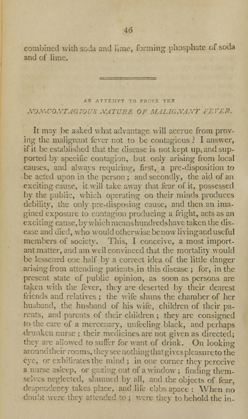 combined with soda and lime, forming phosphate of soda and of lime. AS ATTEMPT TO I HE X'JX-CQXTJGIQUS NATURE OF M ''!'<$• It may he asked what advantage will accrue from prov- ing the malignant fever not to be contagious ? I answer, if it be established that the disease is not kept up, and sup- ported by specific contagion, but only arising from local causes, and always requiring, first, a pre-disposition to ■ be acted upon in the person.; and secondly, the aid of an exciting cause, it will take away that fear of it, possessed by the public, which operating on their minds produces debility, the only pre-disposing cause, and then an ima- gined exposure to contagion producing a fright, acts as an exciting cause, by which means hundredshave taken the dis- ease and died, who would otherwise be now livingand useful members of society. This, I conceive, a most import- ant matter, and am well convinced that the mortality would be lessened one half by a correct idea of the little danger arising from attending patients in this disease ; for, in the present state of public opinion, as soon as persons are taken with the fever, they ave deserted by their dearest friends and relatives ; the wife shuns the chamber of her husband, the husband of his wife, children of their pa- rents, and parents of their children ; they are consigned to the care of a mercenary, unfeeling black, and perhaps drunken nurse ; their medicines are not given as directed; wed to suffer for want of drink. On looking around their rooms, they see nothing that gives pleasure to the eye, or exhiliratesthe mind ; in one corner they perceive a nurse asleep, oi g out of a window ; finding them- selves neglected, shunned by all, and the objects of fear, ncy takes riace, and life ebbs apace : When no doubt were they attended to ; were they to behold the in.