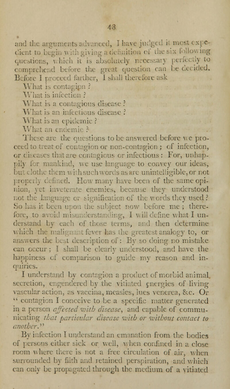 43 and the arguments advanced, I have j ■ xpe- dient to i egin a. wing questions, which it is i ■} u: comprehend before l it question can be decided. Before I proceed farther, 1 shall tl ( ask What is conl What is infection ? What is a contagions disease ? What is an infectious disease I \\ l:at is an epidemic ? What an endemic ? These are the questions to be answered before we pro- ceed gion or non-contagion ; of infection, or c i: ( ases th gious or infectious : For, unhap- pily i use language to convey our ideas, lothe them with such words as are unintelligible, or not prop ted. How many have been of the sameopi- 5, because they understood not the L ification of the words they used ? be fere me ; there- fore, to ■ ,1 will define what I un- and by each of those terms, and then determine :h the mali fever lias the greatest analogy to, or ers the best description of: By so doing no mistake can occur ; I shall be clearly understood, and have the happiness of comparison to guide my reason and in- quiries. I understand by contagion a product of morbid animal, secretion, engendered by the vitiated energies of living 'ilar action, as vaccina, measles, lues venerea, &x. Or  contagion I conceive to be a specific matter generated in a person affected with disease, and capable of commu- nicating that particular disease with or without contact to another.'''' By infection I understand an emanation from the bodies of persons either sick or well, when confined in a close room where there is not a free circulation of air, when surrounded by filth and retained perspiration, and which can only be propagated through the medium of a vitiated