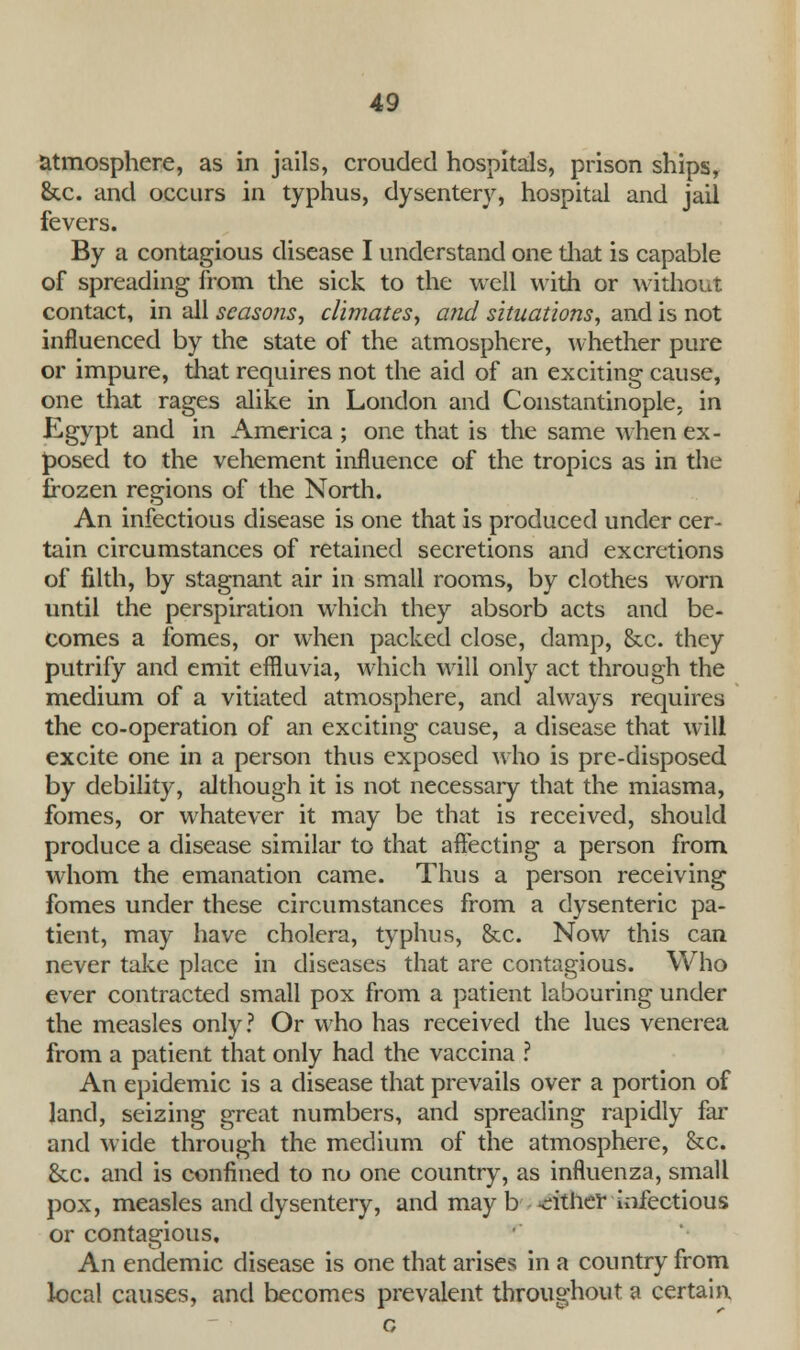 atmosphere, as in jails, crouded hospitals, prison ships, &c. and occurs in typhus, dysentery, hospital and jail fevers. By a contagious disease I understand one diat is capable of spreading from the sick to the well with or without contact, in all seasons, climates, and situations, and is not influenced by the state of the atmosphere, whether pure or impure, that requires not the aid of an exciting cause, one that rages alike in London and Constantinople, in Egypt and in America ; one that is the same when ex- posed to the vehement influence of the tropics as in the frozen regions of the North. An infectious disease is one that is produced under cer- tain circumstances of retained secretions and excretions of filth, by stagnant air in small rooms, by clothes worn until the perspiration which they absorb acts and be- comes a fomes, or when packed close, damp, &c. they putrify and emit effluvia, which will only act through the medium of a vitiated atmosphere, and always requires the co-operation of an exciting cause, a disease that will excite one in a person thus exposed who is pre-disposed by debility, although it is not necessary that the miasma, fomes, or whatever it may be that is received, should produce a disease similar to that affecting a person from whom the emanation came. Thus a person receiving fomes under these circumstances from a dysenteric pa- tient, may have cholera, typhus, &c. Now this can never take place in diseases that are contagious. Who ever contracted small pox from a patient labouring under the measles only? Or who has received the lues venerea from a patient that only had the vaccina ? An epidemic is a disease that prevails over a portion of land, seizing great numbers, and spreading rapidly far and wide through the medium of the atmosphere, &c. &c. and is confined to no one country, as influenza, small pox, measles and dysentery, and may b either infectious or contagious. An endemic disease is one that arises in a country from local causes, and becomes prevalent throughout a certain. c