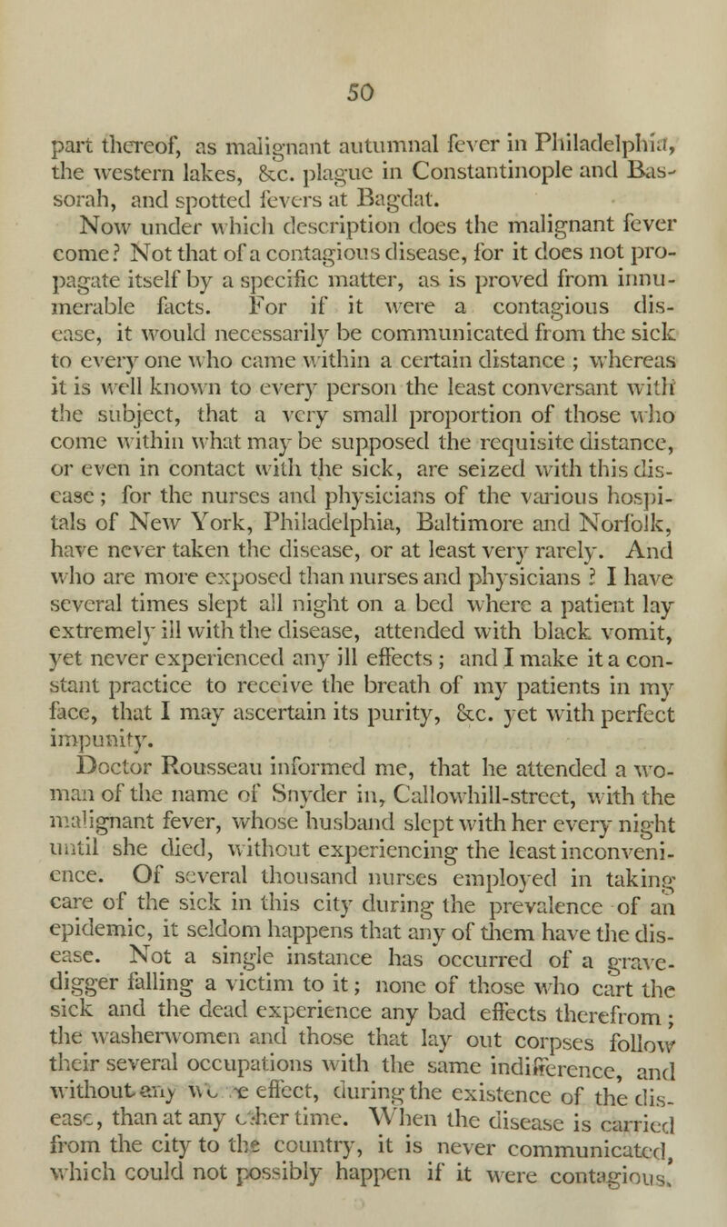 part thereof, as malignant autumnal fever in Philadelphia, the western lakes, &c. plague in Constantinople and Bas- sorah, and spotted levers at Bagdat. Now under which description does the malignant fever come? Not that of a contagious disease, for it does not pro- pagate itself by a specific matter, as is proved from innu- merable facts. For if it were a contagious dis- ease, it would necessarily be communicated from the sick to every one who came within a certain distance ; whereas it is well known to every person the least conversant with the subject, that a very small proportion of those who come within what may be supposed the requisite distance, or even in contact with the sick, are seized with this dis- ease ; for the nurses and physicians of the various hospi- tals of New York, Philadelphia, Baltimore and Norfolk, have never taken the disease, or at least very rarely. And who are more exposed than nurses and physicians I I have several times slept all night on a bed where a patient lay extremely ill with the disease, attended with black vomit, yet never experienced any ill effects ; and I make it a con- stant practice to receive the breath of my patients in my iuce, that I may ascertain its purity, &c. yet with perfect impunity. Doctor Rousseau informed me, that he attended a wo- man of the name of Snyder in, Callowhill-street, with the malignant fever, whose husband slept with her every night until she died, without experiencing the least inconveni- ence. Of several thousand nurses employed in taking care of the sick in this city during the prevalence of an epidemic, it seldom happens that any of them have the dis- ease. Not a single instance has occurred of a grave- digger falling a victim to it; none of those who cart the sick and the dead experience any bad effects therefrom; the washerwomen and those that lay out corpses follow their several occupations with the same indifference, and without any ivt ?t effect, during the existence of the dis- ease, than at any oher time. When the disease is carried from the city to the country, it is never communicated, which could not possibly happen if it were contagious'