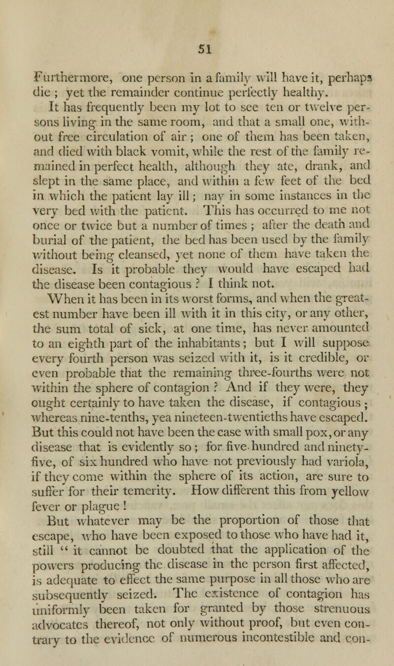 Furthermore, one person in a family will have it, perhaps die ; yet the remainder continue perfectly healthy. It has frequently been my lot to see ten or twelve per- sons living in the same room, and that a small one, with- out free circulation of air ; one of them has been taken, and died with black vomit, while the rest of the family re- mained in perfect health, although they ate, drank, and slept in the same place, and within a ihw feet of the bed in which the patient lay ill; nay in some instances in the very bed with the patient. This has occurred to me not once or twice but a number of times ; after the death and burial of the patient, the bed has been used by the family without being cleansed, yet none of them have taken the disease. Is it probable they would have escaped had the disease been contagious ? I think not. When it has been in its worst forms, and when the great- est number have been ill with it in this city, or any other, the sum total of sick, at one time, has never amounted to an eighth part of the inhabitants; but I will suppose every fourth person was seized with it, is it credible, or even probable that the remaining three-fourths were not within the sphere of contagion ? And if they were, they ought certainly to have taken the disease, if contagious ; whereas nine-tenths, yea nineteen-twentieths have escaped. But this could not have been the case with small pox, or any disease that is evidently so ; for five hundred and ninety- five, of six hundred who have not previously had variola, if they come within the sphere of its action, are sure to suffer for their temerity. How different this from yellow fever or plague ! But whatever may be the proportion of those that escape, who have been exposed to those who have had it, still  it cannot be doubted that the application of the powers producing the disease in the person first affected, is adequate to effect the same purpose in all those who are subsequently seized. The existence of contagion has uniformly been taken for granted by those strenuous advocates thereof, not only without proof, but even con- trary to the evidence of numerous incontestible and con-