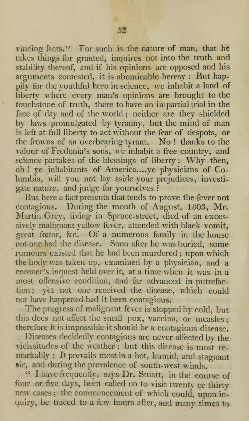 vincing facts. For such is the nature of man, that he takes things for granted, inquires not into the truth and stability thereof, and if his opinions are opposed and his arguments contested, it is abominable heresy : But hap- pily for the youthful hero in science, we inhabit a land of liberty where every man's opinions are brought to the touchstone of truth, there to have an impartial trial in the face of day and of the world ; neither are they shielded by laws promulgated by tyranny, but the mind of man is left at full liberty to act without the fear of despots, or the frowns of an overbearing tyrant. No ! thanks to the valour of Fredonia's sons, we inhabit a free country, and science partakes of the blessings of liberty: Why then, oh ! ye inhabitants of America....ye physicians of Co- lumbia, will you not lay aside your prejudices, investi- gate nature, and judge for yourselves ? But here a fact presents that tends to prove the fever not contagious. During the month of August, 1803, Mr. Martin Grey, living in Spruce-street, died of an exces- sively malignant yellow fever, attended with black vomit, great fcetor, &c. Of a numerous family in the house not one had the disease. Soon after he was buried, some rumours existed that he had been murdered ; upon which the body was taken up, examined by a physician, and a coroner's inquest held over it, at a time when it was in a most offensive condition, and far advanced in putrefac- tion ; yet not one received the disease, which could not have happened had it been contagious; The progress of malignant fever is stopped by cold, but this does not affect the small pox, vaccina, or measles; therefore it is impossible it should be a contagious disease. Diseases decidedly contagious are never affected by the vicissitudes of the weather; but this disease is most re- markably : It prevails most in a hot, humid, and stagnant air, and during the prevalence of south-west winds.  I hftye frequently, says Dr. Stuart, in the course of four or five days, been called on to visit twenty or thirty new cases ; the commencement of which could, upon in- quiry, be traced to a few hours after, and many times to