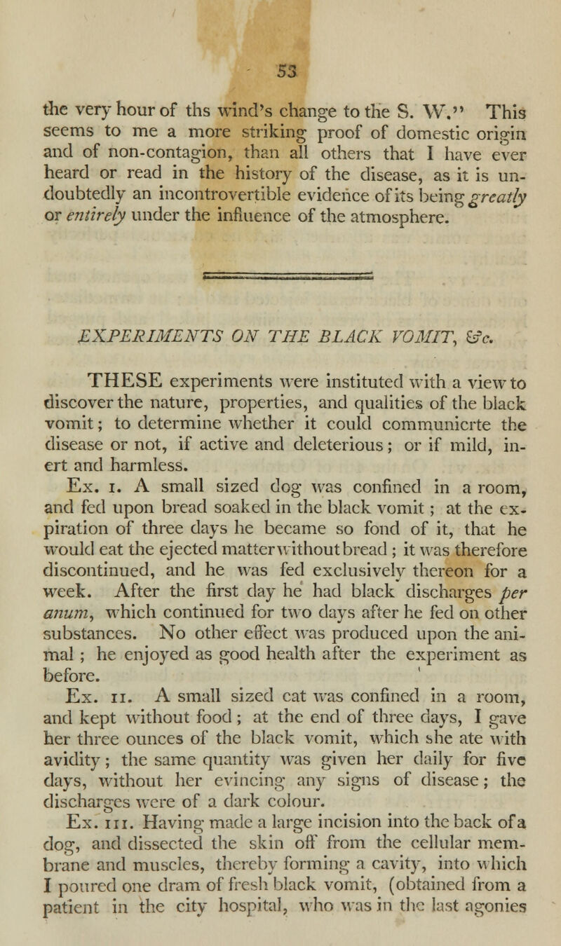 the very hour of ths wind's change to the S. W, This seems to me a more striking proof of domestic origin and of non-contagion, than all others that I have ever heard or read in the history of the disease, as it is un- doubtedly an incontrovertible evidence of its being greatly or entirely under the influence of the atmosphere. EXPERIMENTS ON THE BLACK VOMIT, &c. THESE experiments were instituted with a view to discover the nature, properties, and qualities of the black vomit; to determine whether it could communicrte the disease or not, if active and deleterious; or if mild, in- ert and harmless. Ex. i. A small sized dog was confined in a room, and fed upon bread soaked in the black vomit; at the ex- piration of three days he became so fond of it, that he would eat the ejected matter without bread ; it was therefore discontinued, and he was fed exclusively thereon for a week. After the first day he had black discharges per anumy which continued for two days after he fed on other substances. No other effect was produced upon the ani- mal ; he enjoyed as good health after the experiment as before. Ex. ii. A small sized cat was confined in a room, and kept without food; at the end of three days, I gave her three ounces of the black vomit, which she ate with avidity; the same quantity was given her daily for five days, without her evincing any signs of disease; the discharges were of a dark colour. Ex. in. Having made a large incision into the back of a dog, and dissected the skin off from the cellular mem- brane and muscles, thereby forming a cavity, into which I poured one dram of fresh black vomit, (obtained from a patient in the city hospital, who Mas in the last agonies
