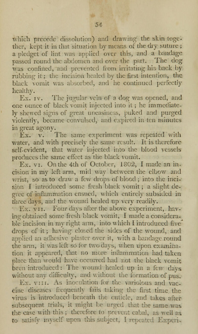 which precede dissolution) and drawing the skin toge- ther, kept it in that situation by means of the dry suture ; a pledget of lint was applied over this, and a bandage passed round the abdomen and over the part. The dog was confined, and prevented from irritating his back by rubbing it.; the incision healed by the first intention, the black vomit was absorbed, and he continued perfectly healthy. Ex. iv. The jugular vein of a dog was opened, and one ounce of black vomit injected into it; he immediate- ly shewed signs of great uneasiness, puked and purged violently, became convulsed, and expired in ten minutes in great agony. Ex. v. The same experiment was repeated with water, and with precisely the same result. It is therefore self-evident, that water injected into the blood vessels produces the same effect as the black vomit. Ex. vi. On the 4th of October, 1802, I made an in- cision in my left arm, mid way between the elbow and wrist, so as to draw a few drops of blood ; into the inci- I introduced some fresh black vomit; a slight de- gree of inflammation ensued, which entirely subsided in three days, and the wound healed up very readily. Ex. vii. Four days after the above experiment, hav- ing obtained some fresh black vomit, I made a considera- ble incision in my right arm, into which I introduced five drops of it; having closed the sides of the wound, and applied an adhesive plaster over it, with a bandage round the arm, it was left so for two clays, when upon examina- tion it appeared, that no more inflammation had taken place than would have occurred had not the black vomit been introduced: The wound healed up in a lew days without any difficulty, and without the formation of pus. Ex. viii. As inoculation ibr the variolous and vac- cine diseases frequently fails taking the first time the virus is introduced beneath the cuticle, and takes after subsequent trials, it might be urged that the same was the case with this ; therefore to prevent cabal, as well as to satisfy myself upon this subject, I repeated Expcri-