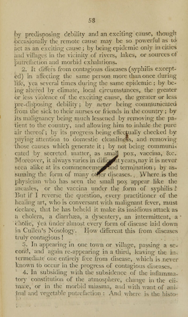 tw predisposing debility and an exciting cause, though occasionally the remote cause may be so powerful as to act as an exciting cause ; by being epidemic only in cities and villages in the vicinity of rivers, lakes, or sources of putrefaction and morbid exhalations. 2. It differs from contagious diseases (syphilis except- ed) in affecting the same person more than once during life, yea several times during the same epidemic ; by be- ing altered by climate, local circumstances, the greater or less violence of the exciting cause, the greater or less pre-disposing debility; by never being communicated from the sick to their nurses or friends in the country ; by its malignancy being much lessened by removing the pa- tient to the country, and allowing him to inhale the pure air thereof; by its progress being effectually checked by paying attention to domestic cleanliness, and removing those causes which generate it; by not being communis cated by secreted matter, as small pox, vaccina, &c Moreover, it always varies in diflfewit years, nay it is never seen alike at its commencemerf^ind termination ; by as- suming the form of1 many otffer diseases., jVhere.is the physician who has seen the small pox appear like the measles, or the vaccina under the form of syphilis ? But if I reverse the question, every practitioner of the healing art, who is conversant with malignant fever, must declare, that he has beheld it make its insidious attack as a cholera, a diarrhgea, a dysentery, an intermittent, a '< holic, yea under almost every form of disease laid down in Cullen's Nosology. How different this from diseases truly contagious! 3. In appearing in one town or village, passing a se- cond, and again re-appearing in a third) leaving the in- termediate one entirely free from disease, which is never known to occur in the progress of contagious diseases. 4. In subsiding with the subsidence of the inflamma- tory constitution of the atmosphere, change in the ch- ina.e, or in the morbid miasma, and with want of ani- mal and vegetable putrefaction : And where is the Jiisto