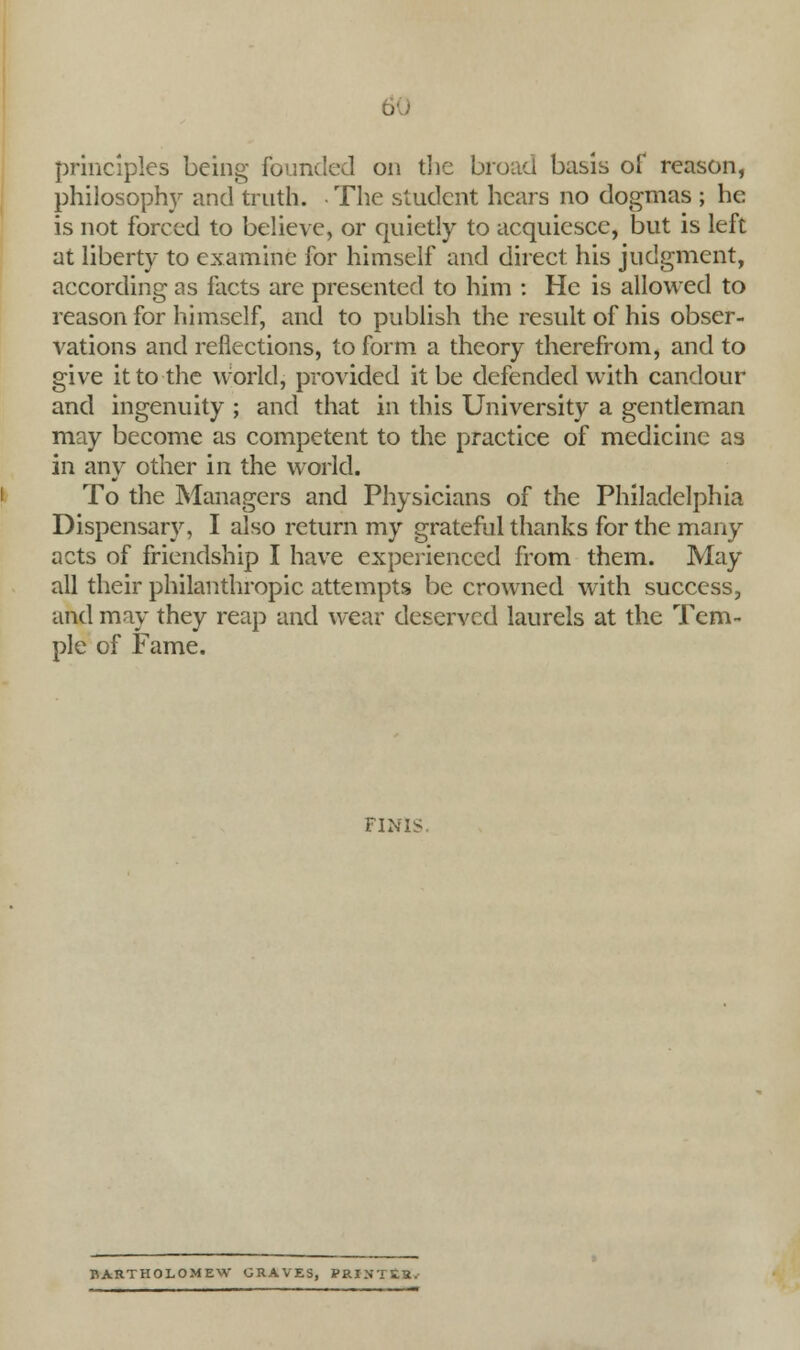 principles being founded on the broad basis of reason, philosophy and truth. • The student hears no dogmas ; he is not forced to believe, or quietly to acquiesce, but is left at liberty to examine for himself and direct his judgment, according as facts are presented to him : He is allowed to reason for himself, and to publish the result of his obser- vations and reflections, to form a theory therefrom, and to give it to the world, provided it be defended with candour and ingenuity ; and that in this University a gentleman may become as competent to the practice of medicine as in any other in the world. To the Managers and Physicians of the Philadelphia Dispensary, I also return my grateful thanks for the many acts of friendship I have experienced from them. May all their philanthropic attempts be crowned with success, and may they reap and wear deserved laurels at the Tem- ple of Fame. FINIS BARTHOLOMEW CRAVES, PRINTER.