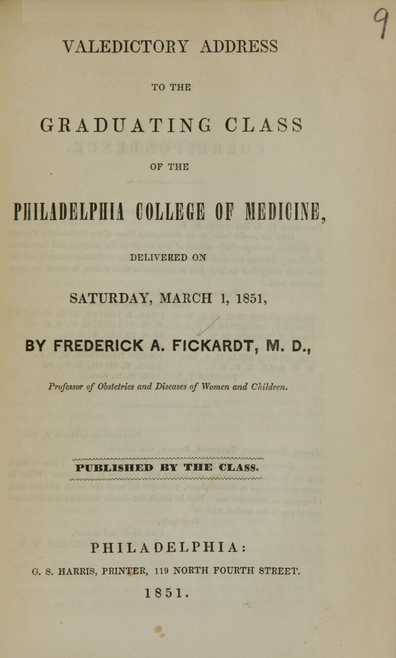 VALEDICTORY ADDRESS TO THE GRADUATING CLASS OF THE PHILADELPHIA COLLEGE OF MEDICINE, DELIVERED ON SATURDAY, MARCH 1, 1851, BY FREDERICK A. FICKARDT, M. D., Professor of Obstetrics and Diseases of Women and Children. PUBLISHED BY THE CXASS. PHILADELPHIA: G. S. HARRIS, PRINTER, 119 NORTH FOURTH STREET. 1851.