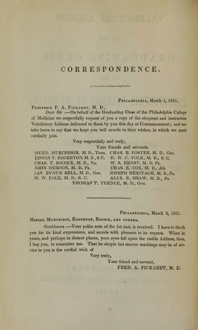 CORRESPON DENCE. Philadelphia, March 1, 1851. PltOFESSOR F. A. FlCKABDT, M. D., Dear Sir :—On behalf of the Graduating Class of the Philadelphia College of Medicine we respectfully request of you a copy of the eloquent and instructive Valedictory Address delivered to them by you this day at Commencement; and we take leave to say that we hope you will accede to their wishes, in which we most cordially join. Very respectfully and truly, Your friends and servants, MURD. MURCHISON, M. D., Tenn. CHAS. B. FOSTER, M. D., Geo. EDWIN T. EDGERTON.M. D ,SC. H. W. C. FOLK, M. D., S. C. CHAS. T. BOCOCK, M. D., Va. W. S. ERNST, M. D. Pa. JOHN DICKSON, M. D. Pa. CHAS. E. COX. M. D., Ala. J AS. BYNUM BELL, M. D., Geo. JOSEPH HERITAGE. M. D.,Pa. W. W. FOLK, M. D., S. C. ALLX. R. SHAW, M. D., Pa THOMAS T. TURNER, M. D., Geo. Philadelphia, March 2, 1851. Mrssns. Muhchisojt, Edgerton, Bocock, and others, Gentlemen:—Your polite note of the 1st inst. is received. I have to thank you for its kind expressions, and accede with pleasure to its request. When in years, and perhaps in distant places, your eyes fall upon the visible Address, then, I beg you, to remember me. That its simple but sincere teachings may be of ser- vice to you is the cordial wish of Very truly, Your friend and servant, FRED. A. FICKARDT, M. D.
