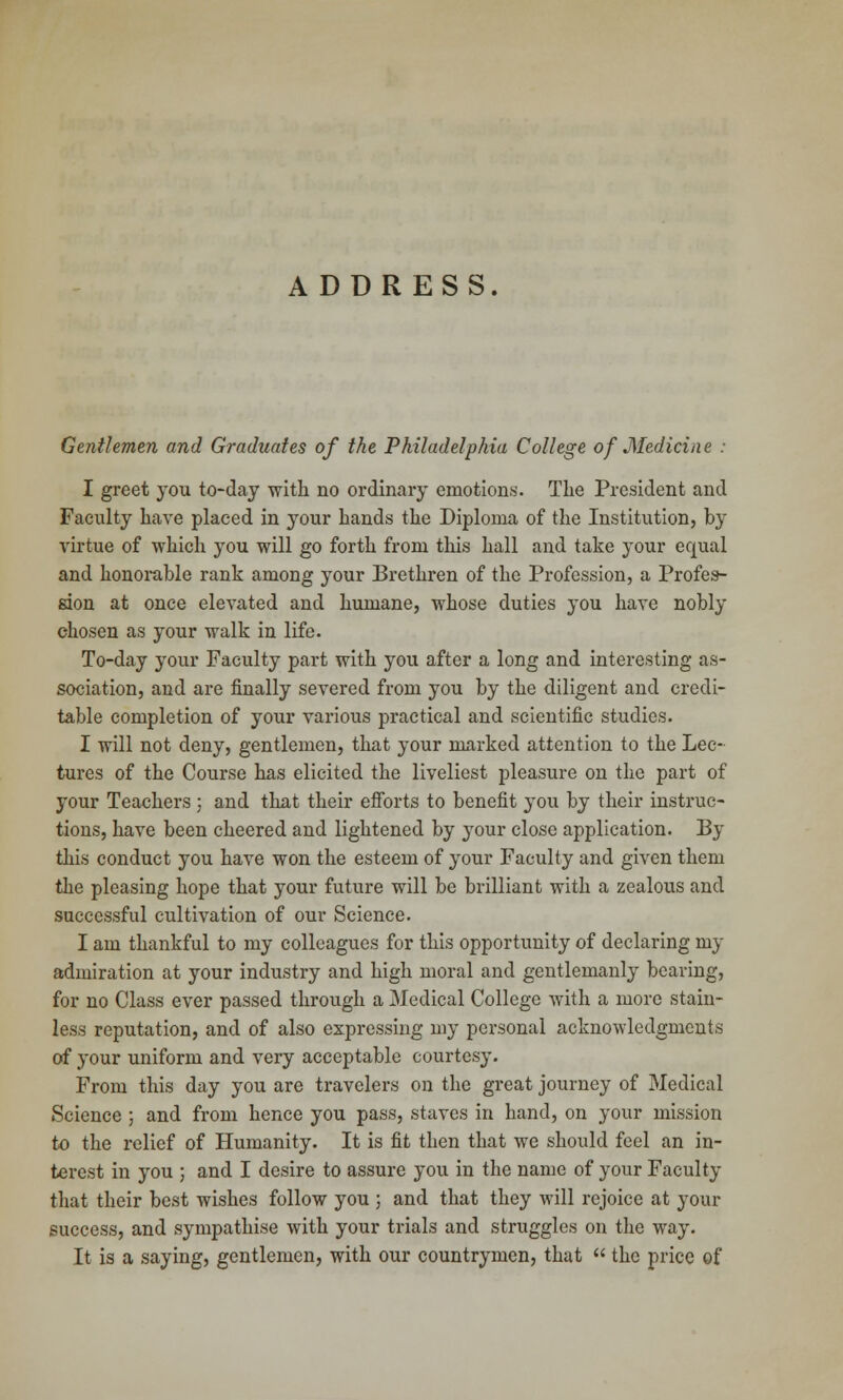 ADDRESS. Gentlemen and Graduates of the Philadelphia College of Medicine : I greet you to-day with no ordinary emotions. The President and Faculty have placed in your hands the Diploma of the Institution, by virtue of which }rou will go forth from this hall and take your equal and honorable rank among your Brethren of the Profession, a Profes- sion at once elevated and humane, whose duties you have nobly chosen as your walk in life. To-day your Faculty part with you after a long and interesting as- sociation, and are finally severed from you by the diligent and credi- table completion of your various practical and scientific studies. I will not deny, gentlemen, that your marked attention to the Lec- tures of the Course has elicited the liveliest pleasure on the part of your Teachers ; and that their efforts to benefit you by their instruc- tions, have been cheered and lightened by your close application. By this conduct you have won the esteem of your Faculty and given them the pleasing hope that your future will be brilliant with a zealous and successful cultivation of our Science. I am thankful to my colleagues for this opportunity of declaring my admiration at your industry and high moral and gentlemanly bearing, for no Class ever passed through a Medical College with a more stain- less reputation, and of also expressing my personal acknowledgments of your uniform and very acceptable courtesy. From this day you are travelers on the great journey of Medical Science ; and from hence you pass, staves in hand, on your mission to the relief of Humanity. It is fit then that we should feel an in- terest in you ; and I desire to assure you in the name of your Faculty that their best wishes follow you ; and that they will rejoice at your success, and sympathise with your trials and struggles on the way. It is a saying, gentlemen, with our countrymen, that  the price of