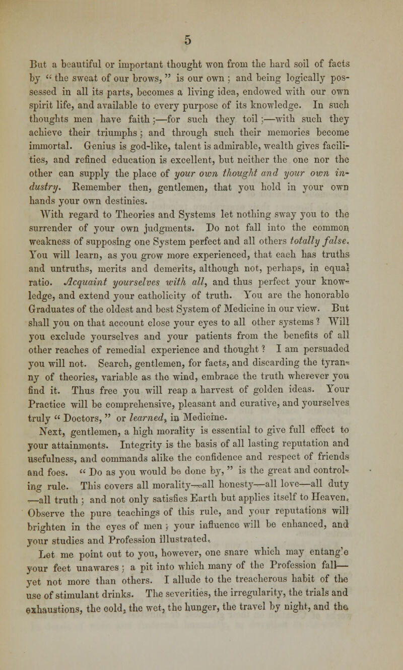 But a beautiful or important thought won from the hard soil of facts by '• the sweat of our brows,  is our own ; and being logically pos- sessed in all its parts, becomes a living idea, endowed with our own spirit life, and available to every purpose of its knowledge. In such thoughts men have faith;—for such they toil;—with such they achieve their triumphs ; and through such their memories become immortal. Genius is god-like, talent is admirable, wealth gives facili- ties, and refined education is excellent, but neither the one nor the other can supply the place of your own thought and your own in- dustry. Remember then, gentlemen, that you hold in your own hands your own destinies. With regard to Theories and Systems let nothing sway you to the surrender of your own judgments. Do not fall into the common weakness of supposing one System perfect and all others totally false. You will learn, as you grow more experienced, that each has truths and untruths, merits and demerits, although not, perhaps, in equal ratio. Acquaint yourselves with all, and thus perfect your know- ledge, and extend your catholicity of truth. You are the honorable Graduates of the oldest and best System of Medicine in our view. But shall you on that account close your eyes to all other systems ? VYill you exclude yourselves and your patients from the benefits of all other reaches of remedial experience and thought ? I am persuaded you will not. Search, gentlemen, for facts, and discarding the tyrant ny of theories, variable as the wind, embrace the truth wherever you find it. Thus free you will reap a harvest of golden ideas. Your Practice will be comprehensive, pleasant and curative, and yourselves truly  Doctors,  or learned, in Medicine. Next, gentlemen, a high morality is essential to give full effect to your attainments. Integrity is the basis of all lasting reputation and usefulness, and commands alike the confidence and respect of friends and foes.  Do as you would be done by,  is the great and controll- ing rule. This covers all morality^all honesty—all love—all duty —all truth ) and not only satisfies Earth but applies itself to Heaven, Observe the pure teachings of this rule, and your reputations will brighten in the eyes of men ; your influence will be enhanced, and your studies and Profession illustrated, Let me point out to you, however, one snare which may entang'e your feet unawares ; a pit into which many of the Profession fall— yet not more than others. I allude to the treacherous habit of the use of stimulant drinks. The severities, the irregularity, the trials and exhaustions, the cold, the wet, the hunger, the travel by night, and the