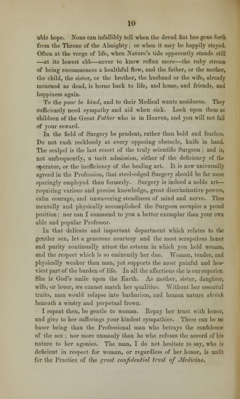 able hope. None can infallibly tell wben the dread fiat has gone forth from the Throne of the Almighty; or when it may be happily stayed. Often at the verge of life, when Nature's tide apparently stands still —at its lowest ebb—never to know reflux more—the ruby stream of being recommences a healthful flow, and the father, or the mother, the child, the sister, or the brother, the husband or the wife, already mourned as dead, is borne back to life, and home, and friends, and happiness again. To the poor be kind, and to their Medical wants assiduous. They sufficiently need sympathy and aid when sick. Look upon them as children of the Great Father who is in Heaven, and you will not fail of your reward. In the field of Surgery be prudent, rather than bold and fearless. Do not rush recklessly at every opposing obstacle, knife in hand. The scalpel is the last resort of the truly scientific Surgeon ; and is, not unfrequently, a tacit admission, either of the deficiency of the operator, or the inefficiency of the healing art. It is now universally agreed in the Profession, that steel-edged Surgery should be far more sparingly employed than formerly. Surgery is indeed a noble art— requiring various and precise knowledge, great discriminative powers, calm courage, and unwavering steadiness of mind and nerve. Thus mentally and physically accomplished the Surgeon occupies a proud position; nor can I commend to you a better exemplar than your own able and popular Professor. In that delicate and important department which relates to the gentler sex, let a generous courtesy and the most scrupulous honor and purity continually attest the esteem in which you hold woman, and the respect which is so eminently her due. Woman, tender, and physically weaker than man, yet supports the most painful and hea- viest part of the burden of life. In all the affections she is our superior. She is God's smile upon the Earth. As mother, sister, daughter, wife, or lover, we cannot match her qualities. Without her essential traits, man would relapse into barbarism, and human nature shrink beneath a wintry and perpetual frown. I repeat then, be gentle to woman. Repay her trust with honor, and give to her sufferings your kindest sympathies. There can be no baser being than the Professional man who betrays the confidence of the sex ; nor more unmanly than he who refuses the accord of his nature to her agonies. The man, I do not hesitate to say, who is deficient in respect for woman, or regardless of her honor, is unfit for the Practice of the great confidential trust of Medicine*