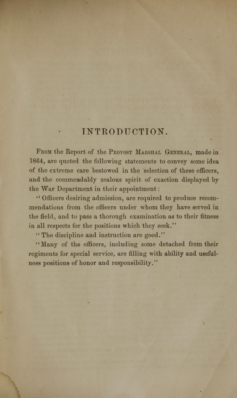 INTRODUCTION. From the Report of the Provost Marshal General, made in 1864, are quoted the following statements to convey some idea of the extreme care bestowed in the selection of these officers, and the commendably zealous spirit of exaction displayed by the War Department in their appointment:  Officers desiring admission, arc required to produce recom- mendations from the officers under whom they have served in the field, and to pass a thorough examination as to their fitness in all respects for the positions which they seek.  The discipline and instruction are good. Many of the officers, including some detached from their regiments for special service, are filling with ability and useful- ness positions of honor and responsibility.