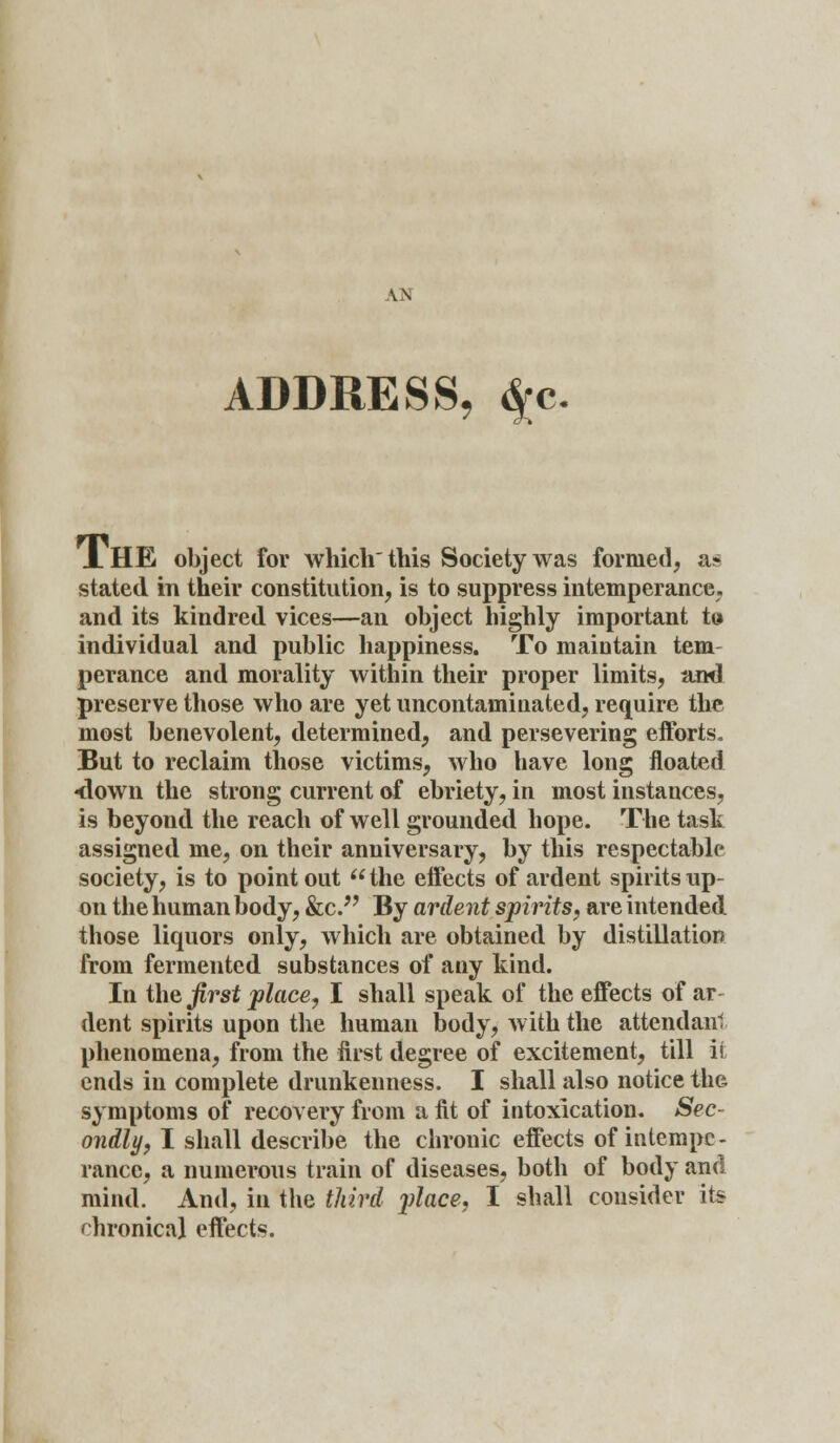 AN ADDRESS, $c A HE object for which this Society was formed, as stated in their constitution, is to suppress intemperance, and its kindred vices—an object highly important tt» individual and public happiness. To maintain tern perance and morality within their proper limits, and preserve those who are yet uncontaminated, require the most benevolent, determined, and persevering efforts. But to reclaim those victims, who have long floated •down the strong current of ebriety, in most instances, is beyond the reach of well grounded hope. The task assigned me, on their anniversary, by this respectable society, is to point out  the effects of ardent spirits up- on the human body, &c. By ardent spirits, are intended those liquors only, which are obtained by distillation from fermented substances of any kind. In the first place, I shall speak of the effects of ar dent spirits upon the human body, with the attendant phenomena, from the first degree of excitement, till ii ends in complete drunkenness. I shall also notice the symptoms of recovery from a fit of intoxication. Sec- ondly, I shall describe the chronic effects of intempe- rance, a numerous train of diseases, both of body and mind. And, in the third place, I shall consider its chronical effects.