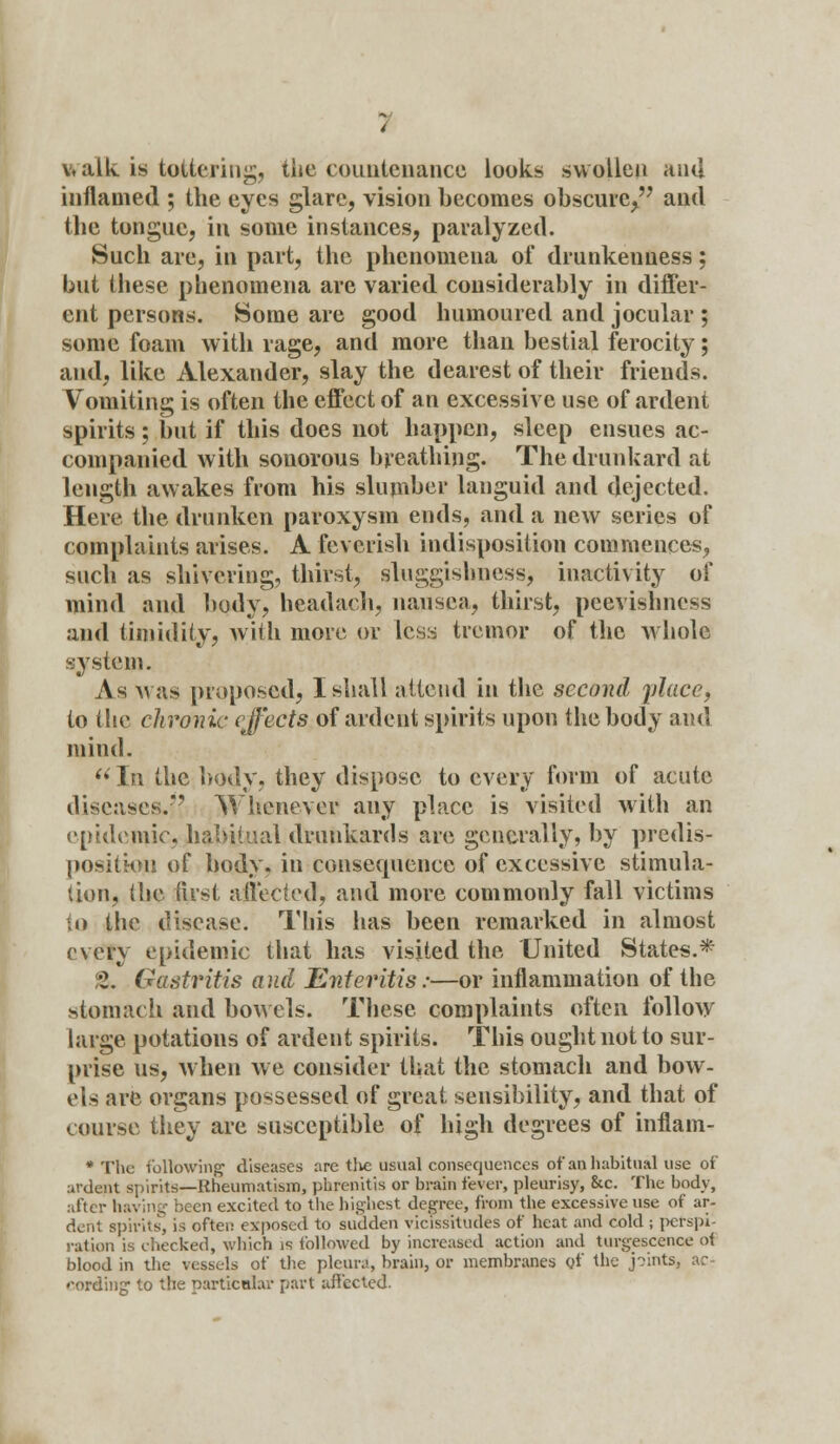 walk is tattering, tiie countenance looks swollen and inflamed ; the eyes glare, vision becomes obscure^ and the tongue, in some instances, paralyzed. Such are, in part, the phenomena of drunkenness: but these phenomena are varied considerably in differ- ent persons. Some are good humoured and jocular ; some foam with rage, and more than bestial ferocity; and, like Alexander, slay the dearest of their friends. Vomiting is often the effect of an excessive use of ardent spirits; but if this does not happen, sleep ensues ac- companied with sonorous breathing. The drunkard at length awakes from his slumber languid and dejected. Here the drunken paroxysm ends, and a new series of complaints arises. A feverish indisposition commences, such as shivering, thirst, sluggishness, inactivity of mind and body, headach, nausea, thirst, peevishness and timidity, with more or less tremor of the whole system. As was proposed, I shall attend in the second place, to the chronic effects of ardent spirits upon the body and mind.  In the body, they dispose to every form of acute diseases.?' Whenever any place is visited with an epidemic, habitual drunkards are generally, by predis- position of body, in consequence of excessive stimula- tion, (lie fust affected, and more commonly fall victims to the (<isca*e. This has been remarked in almost every epidemic that has visited the United States.* 2. Gastritis and Enteritis:—or inflammation of the stomach and bowels. These complaints often follow large potations of ardent spirits. This ought not to sur- prise us, when we consider that the stomach and bow- els are organs possessed of great sensibility, and that of course they are susceptible of high degrees of inflam- * The following1 diseases are the usual consequences of an habitual use of ardent spirits—Rheumatism, phrenitis or brain fever, pleurisy, &c. The body, after having been excited to the highest degree, from the excessive use of ar- dent spirits, is often exposed to sudden vicissitudes of heat and cold ; perspi- ration is checked, which is followed by increased action and tumescence of blood in the vessels of the pleura, brain, or membranes of the joints cording to the particular part affected.