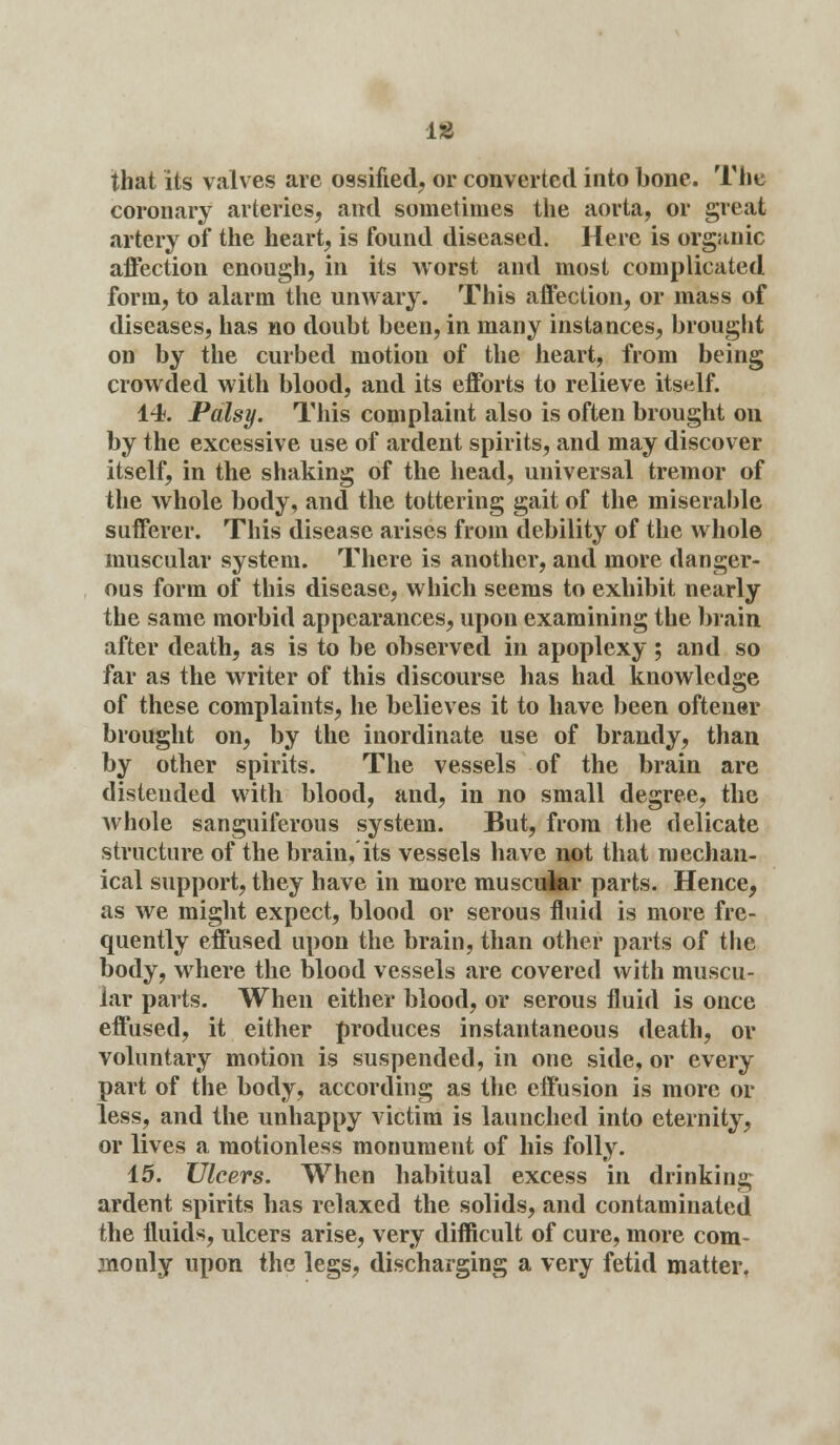is that its valves are ossified, or converted into bone. The coronary arteries, and sometimes the aorta, or great artery of the heart, is found diseased. Here is organic affection enough, in its worst and most complicated form, to alarm the unwary. This affection, or mass of diseases, has no doubt been, in many instances, brought on by the curbed motion of the heart, from being crowded with blood, and its efforts to relieve itself. 14. Palsy. This complaint also is often brought on by the excessive use of ardent spirits, and may discover itself, in the shaking of the head, universal tremor of the whole body, and the tottering gait of the miserable sufferer. This disease arises from debility of the whole muscular system. There is another, and more danger- ous form of this disease, which seems to exhibit nearly the same morbid appearances, upon examining the brain after death, as is to be observed in apoplexy ; and so far as the writer of this discourse has had knowledge of these complaints, he believes it to have been oftener brought on, by the inordinate use of brandy, than by other spirits. The vessels of the brain are distended with blood, and, in no small degree, the whole sanguiferous system. But, from the delicate structure of the brain, its vessels have not that mechan- ical support, they have in more muscular parts. Hence, as we might expect, blood or serous fluid is more fre- quently effused upon the brain, than other parts of the body, where the blood vessels are covered with muscu- lar parts. When either blood, or serous fluid is once effused, it either produces instantaneous death, or voluntary motion is suspended, in one side, or every part of the body, according as the effusion is more or less, and the unhappy victim is launched into eternity, or lives a motionless monument of his folly. 15. Ulcers. When habitual excess in drinking ardent spirits has relaxed the solids, and contaminated the fluids, ulcers arise, very difficult of cure, more com- monly upon the legs, discharging a very fetid matter.