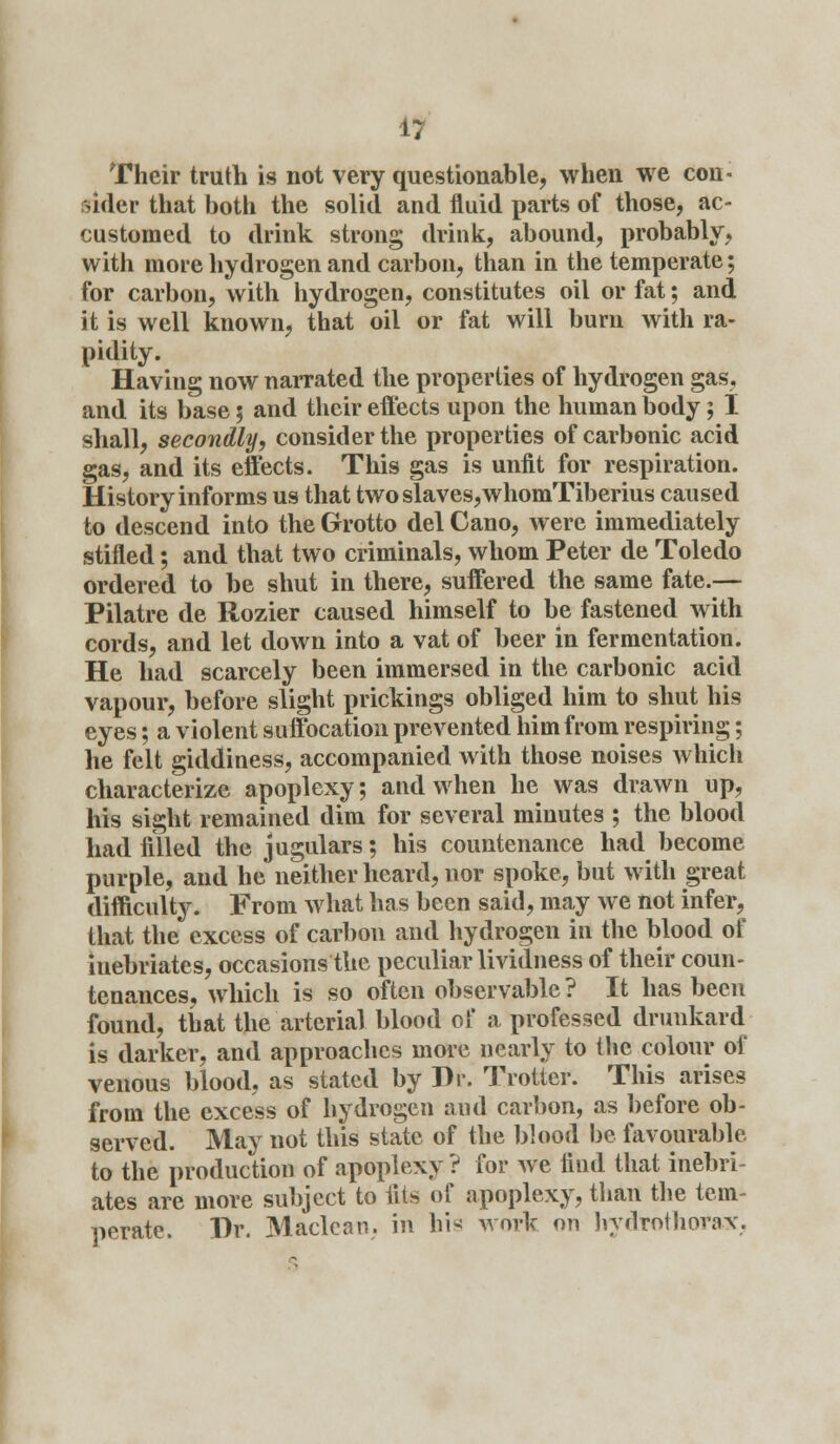 Their truth is not very questionable, when we con- sider that both the solid and fluid parts of those, ac- customed to drink strong drink, abound, probably, with more hydrogen and carbon, than in the temperate; for carbon, with hydrogen, constitutes oil or fat; and it is well known, that oil or fat will burn with ra- pidity. Having now narrated the properties of hydrogen gas, and its base; and their effects upon the human body; I shall, secondly, consider the properties of carbonic acid gas, and its effects. This gas is unfit for respiration. History informs us that twoslaves,whomTiberius caused to descend into the Grotto del Cano, were immediately stifled; and that two criminals, whom Peter de Toledo ordered to be shut in there, suffered the same fate.— Pilatre de Ilozier caused himself to be fastened with cords, and let down into a vat of beer in fermentation. He had scarcely been immersed in the carbonic acid vapour, before slight prickings obliged him to shut his eyes; a violent suffocation prevented him from respiring; he felt giddiness, accompanied with those noises which characterize apoplexy; and when he was drawn up, his sight remained dim for several minutes ; the blood had filled the jugulars; his countenance had become purple, and he neither heard, nor spoke, but with great difficulty. From what has been said, may we not infer, that the excess of carbon and hydrogen in the blood of inebriates, occasions the peculiar lividness of their coun- tenances, which is so often observable ? It has been found, that the arterial blood of a professed drunkard is darker, and approaches more nearly to the colour of venous blood, as stated by Dr. Trotter. This arises from the excess of hydrogen and carbon, as before ob- served. May not this state of the blood be favourable to the production of apoplexy ? for Ave find that inebri- ates are more subject to fits of apoplexy, than the tem- perate. Br. Maclean, in hi* work on hydrothorax,