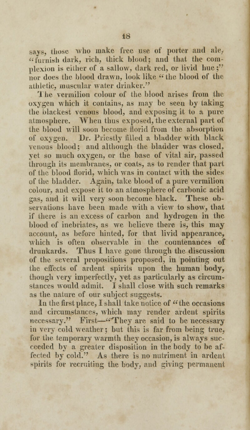 says, those who make free use of porter and ale, furnish dark, rich, thick blood; and that the com- plexion is either of a sallow, dark red, or livid hue ;*' nor does the blood drawn, look like  the blood of the athletic, muscular water drinker. The vermilion colour of the blood arises from the oxygen which it contains, as may be seen by taking the blackest venous blood, and exposing it to a pure atmosphere. When thus exposed, the external part of the blood will soon become florid from the absorption of oxygen. Dr. Priestly filled a bladder with black venous blood; and although the bladder was closed, yet so much oxygen, or the base of vital air, passed through its membranes, or coats, as to render that part of the blood florid, which was in contact with the sides of the bladder. Again, take blood of a pure vermilion colour, and expose it to an atmosphere of carbonic acid gas, and it will very soon become black. These ob- servations have been made with a view to show, that if there is an excess of carbon and hydrogen in the blood of inebriates, as we believe there is, this may account, as before hinted, for that livid appearance, which is often observable in the countenances of drunkards. Thus I have gone through the discussion of the several propositions proposed, in pointing out the effects of ardent spirits upon the human body, though very imperfectly, yet as particularly as circum- stances would admit. I shall close with such remarks as the nature of our subject suggests. In the first place, I shall take notice of u the occasions and circumstances, which may render ardent spirits necessary. First—'They are said to be necessary in very cold weather; but this is far from being true, for the temporary warmth they occasion, is always suc- ceeded by a greater disposition in the body to be af- fected by cold. As there is no nutriment in ardent spirits for recruiting the body, and giving permanent