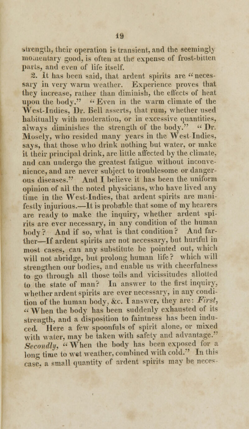 strength, their operation is transient, and the seemingly momentary good, is often at the expense of frost-bitten parts, and even of life itself. 2. It has been said, that ardent spirits are neces- sary in very warm weather. Experience proves that they increase, rather than diminish, the effects of heat upon the body.  Even in the warm climate of the West-Indies, Dr. Bell asserts, that rum, whether used habitually with moderation, or in excessive quantities, always diminishes the strength of the body.  Dr. Mosely, who resided many years in the West Indies, says, that those who drink nothing but water, or make it their principal drink, are little affected by the climate, and can undergo the greatest fatigue without inconve- nience, and are never subject to troublesome or danger- ous diseases. And I believe it has been the uniform opinion of ail the noted physicians, who have lived any time in the West-Indies, that ardent spirits are mani- festly injurious.—It is probable that some of my hearers are ready to make the inquiry, whether ardent spi- rits are ever necessary, in any condition of the human body ? And if so, what is that condition ? And far- ther—If ardent spirits are not necessary, but hurtful in most cases, can any substitute be pointed out, which will not abridge, but prolong human life ? which will strengthen our bodies, and enable us with cheerfulness to go through all those toils and vicissitudes allotted to the state of man? In answer to the first inquiry, whether ardent spirits are ever necessary, in any condi- tion of the human body, &c. I answer, they are: First, « When the body has been suddenly exhausted of its strength, and a disposition to faintness has been indu- ced °Here a few spoonfuls of spirit alone, or mixed with water, may be taken with safety and advantage. Secondly,  When the body has been exposed for a long time to wet weather, combined with cold. In this case, a small quantity of ardent spirits may be ne<