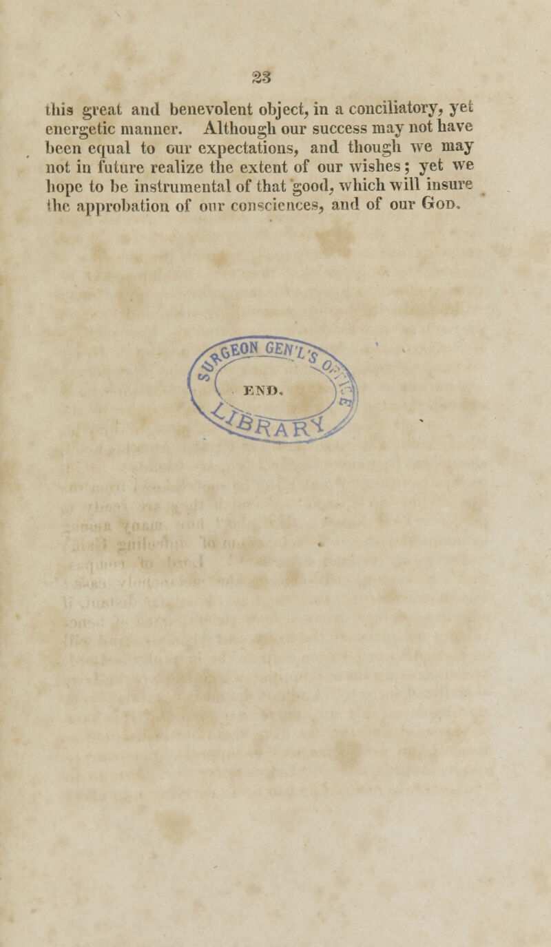 this great and benevolent object, in a conciliatory, yet energetic manner. Although our success may not have been equal to our expectations, and though we may not in future realize the extent of our wishes; yet we hope to be instrumental of that good, which will insure the approbation of our consciences, and of our God.