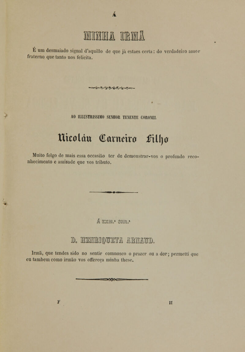 Ilffll Ml E um desmaiado signal (Taquillo de que já estaes cerla: do verdadeiro amor fraterno que tanto nos felicita. AO ILLUSTRISSIMO SENHOR TENENTE CORONEL ttkaláu Carneira fú\)o Muito folgo de mais essa occasião ter de demonstrar-vos o profundo reco- nhecimento e amisade que vos tributo. A EXMS êVÚUS D, fflffiMOTM AIBBI Irmã, que tendes sido no sentir comnosco o prazer ou a dor; permetti que eu também como irmão vos offereca minha these. ■—S*0O(XS—u» II