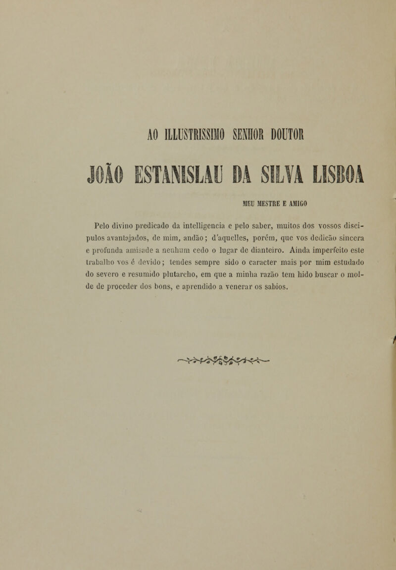 AO ILLUSTRISSIMO SENHOR DOUTOR JOÃO ESTA1SL411 DA SILVA LISBOA MEU MESTRE E AMIGO Pelo divino predicado da intclligencia e pelo saber, muitos dos vossos discí- pulos avantajados, de mim, andão; daquelles, porém, que vos dcdicão sincera e profunda amisade a nenhum cedo o lugar de dianteiro. Ainda imperfeito este trabalho vos é >levido; tendes sempre sido o caracter mais por mim estudado do severo e resumido plutarcho, em que a minha razão tem hido buscar o mol- de de proceder dos bons, e aprendido a venerar os sábios.