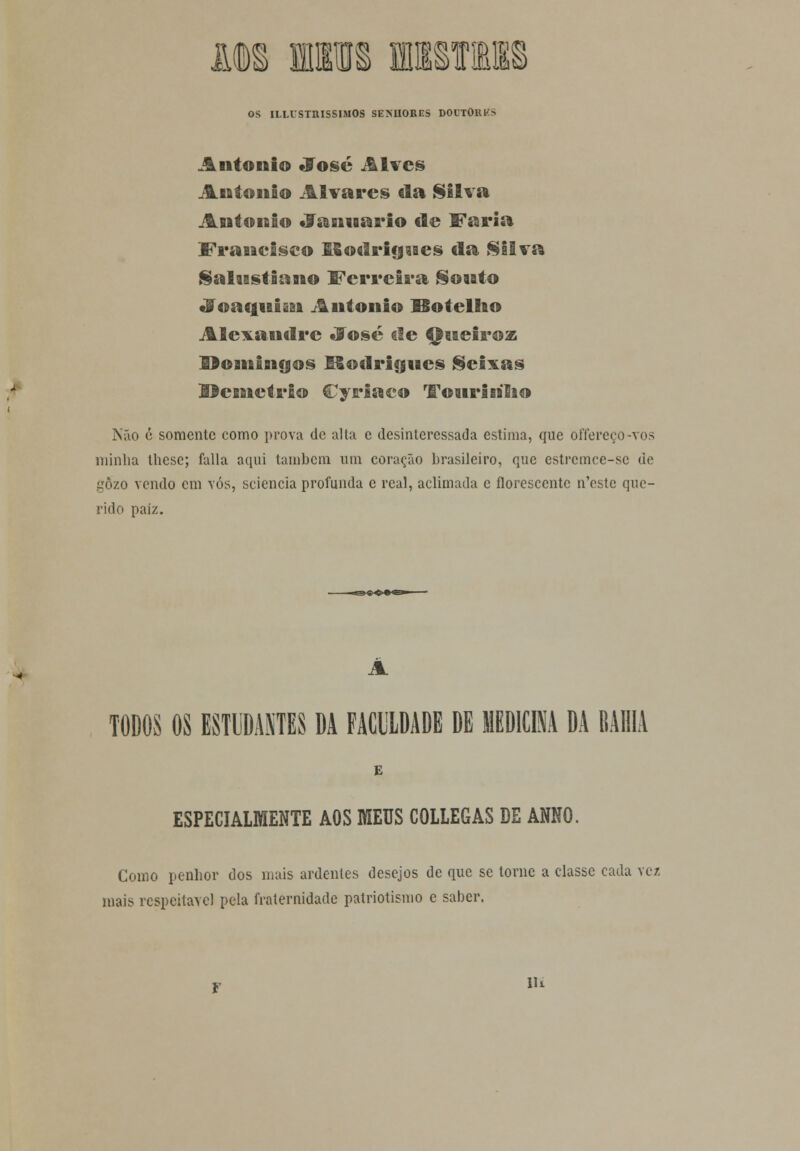 JJDS MM iKIl!E§ OS ILUSTRÍSSIMOS SEXUOKES DOUTOllKS António «José Alves António Alvares da Silva António «9anuario de Faria Francisco Efiotlrigues da Silva Salustiano Ferreira Souto «?oaqui&n António ISotellio Alexandre «José ele Queiroz Domingos Rodrigues Seixas Hcmctrio Cyriaco Touririho Não é somente como prova de alta e desinteressada estima, que offereço-vos minha these; falia aqui também um coração brasileiro, que estremee-sc de gozo vendo cm vós, sciencia profunda e real, aclimada c florescente n'cstc que- rido paiz. A TODOS OS ESTUDANTES DA FACULDADE DE MEDICINA DA BAHIA E ESPECIALMENTE AOS MEUS COLLEGAS DE ANNO. Como penhor dos mais ardentes desejos de que se torne a classe cada vez mais respeitável pela fraternidade patriotismo e saber. lli