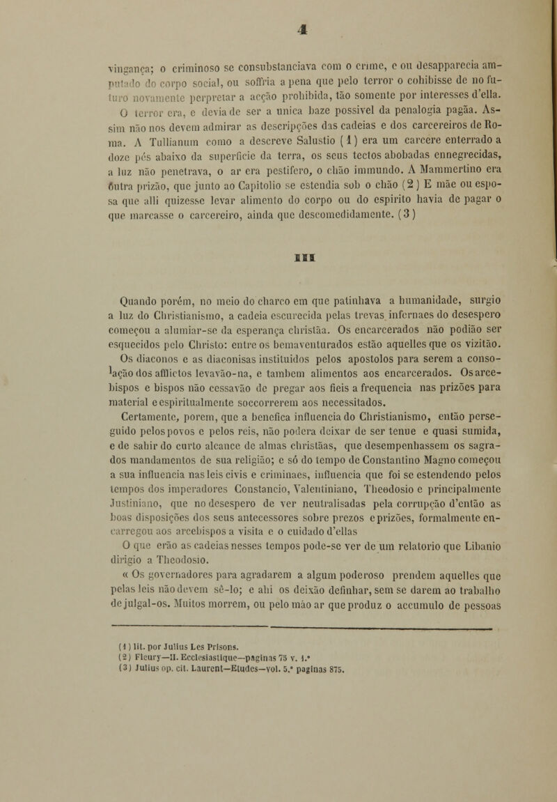 puta Io Io corpo social, ou soffria a pena que pelo terror o cohibisse de no fu- turo novamente perpretar a acção prohibida, tão somente por interesses d'ella. O terror era, e devia de ser a única baze possível da penalogia pagãa. As- sim não nos devem admirar as descripções das cadeias e dos carcereiros de Ro- ma. A Tullianum como a descreve Salustio (1) era um cárcere enterrado a doze pés abaixo da superfície da terra, os seus tectos abobadas ennegrecidas, a luz não penetrava, o ar era pestífero, o cbão immundo. A Mammertino era Outra prizão, que junto ao Capitólio se estendia sob o chão (2) E mãe ou espo- sa que alli quizesse levar alimento do corpo ou do espirito havia de pagar o que marcasse o carcereiro, ainda que descomedidamente. (3) III Quando porém, no meio do charco em que patinhava a humanidade, surgio a luz do Ghristianismo, a cadeia escurecida pelas trevas infernaes do desespero começou a alumiar-sc da esperança ebristãa. Os encarcerados não podião ser esquecidos pelo Cbristo: entre os bemavenlurados estão aquelles que os vizitão. Os diáconos e as diaconisas instituídos pelos apóstolos para serem a conso- lação dos afflictos levavão-na, e também alimentos aos encarcerados. Os arce- bispos e bispos não cessavão de pregar aos fieis a frequência nas prizões para material e espiritualmente soccorrerem aos necessitados. Certamente, porem, que a benéfica influenciado Ghristianismo, então perse- guido pelos povos c pelos reis, não poderá deixar de ser ténue e quasi sumida, e de sabir do curto alcance de almas christãas, que desempenhassem os sagra- dos mandamentos de sua religião; c só do tempo de Constantino Magno começou a sua influencia nas leis civis e criminaes, influencia que foi se estendendo pelos tempos dos imperadores Constâncio, Valentiniano, Tbeodosio c principalmente Justiniano, que no desespero de ver neutralisadas pela corrupção d'cntão as boas disposições dos seus antecessores sobre prezos e prizões, formalmente en- carregou aos arcebispos a visita c o cuidado d'ellas O que erão as cadeias nesses tempos pode-se ver de um relatório que Libanio dirigio a Tbeodosio. « Os governadores para agradarem a algum poderoso prendem aquelles que pelas leis não devem se-lo; e abi os deixão definhar, sem se darem ao trabalho de julgal-os. Muitos morrem, ou pelo mão ar que produz o accumulo de pessoas (d) lit. por Julius Lcs Prisons. (2) Fleury—II.Ecclesiaslique—paginas 7o v. 1.' (3) Julius op. cit. Laurcnt—Etudcs-vol. 5. paginas 875.