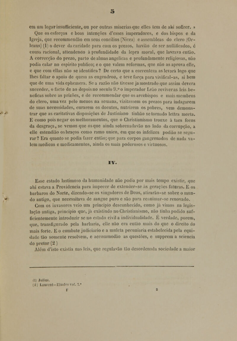 em um logarinsufficiente, ou por outras misérias que ellcs leni de alii soflrcr. d Que os esforços e boas intenções d'csses imperadores, e dos bispos c da Igreja, que recommendão cm seus concílios (Nicea) e assembleas do clero (Or- leans) (1) o dever tia caridade para com os prezos, havião de ser nullificados, é cousa racional, attendendo á profundidade da lepra moral, que lavrava então. A correcção do prezo, parlo de almas angélicas e profundamente religiosas, não podia calar no espirito publico; e o que valem reformas, que não as aprova elle, c que com cilas não se identifica ? De certo que a correnteza as levará logo que lhes faltar o apoio de quem as engendrou, c teve força para vivifical-as, si bem quede uma vidacphemera. Sc a razão não tivesse ja mostrado que assim devera sueceder, o fado de ao depois no século 9.° o imperador Leão reviveras leis be- néficas sobre as prizões, e de recommendar que os arcebispos c mais membros do clero, uma vez pelo menos na semana, vizitassem os prezos para indagarem de suas necessidades, curarem os doentes, nutrirem os pobres, vem demons- trar que as caritativas disposições de Justiniano tinbão se tornado lcltra morta. E como pois negar os melhoramentos, que o Cbrislianismo trouxe á tacs focos da desgraça, se vemos que os que ainda sobrenadavão no lodo da corrupção, a elle estendião os braços como ramo único, em que os infelizes podião se segu- rar? Era quanto se podia fazer então; que para corpos gangrenados de nada va- lem médicos c medicamentos, ainda os mais poderosos e virtuosos. IV. Esse estado lastimoso da humanidade não podia por mais tempo exit-lir, que ahi estava a Providencia para impecer de cxlendcr-se ás gerações futuras. E os bárbaros do Norte, dizendo-sc os vingadores de Dcos, atirarão-se sobre o mun- do antigo, que necessitava de sangue puro e são para reanimar-se renovado. Com os invasores veio um principio desconhecido, como já vimos na legis- lação antiga, principio que, já existindo no Christianismo, não tinha podido suf- fieienlemcntc introduzir seno estado civil a individualidade. E verdade, porem, que, transfigurado pela barbaria, elle não era então mais do que o direito do mais forte. E o combate judiciário c a muleta pecuniária estabelecida pela equi- dade tão somente resolvem, c accommodão as questões, e supprem a sciencia do pretor (2 ) Além d'istO existia nas leis, que regulavão tão desordenada sociedade a maior (I) JllliUS. (-2) Laurcnt—Eludesvol.7.» i