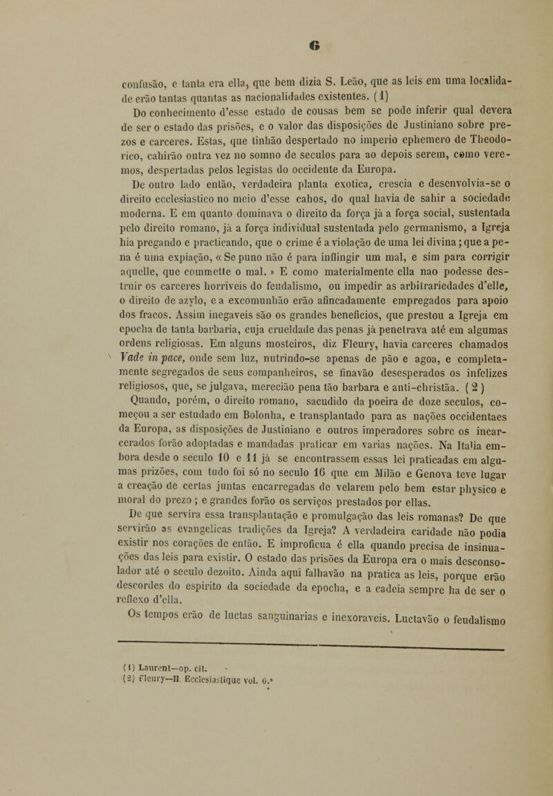 G confusão, e tanta era ella, que bem dizia S. Leão, que as leis em uma localida- de erão tantas quantas as nacionalidades existentes. (1) Do conhecimento d'esse estado de cousas bem se pode inferir qual devera de ser o estado das prisões, e o valor das disposições de Justiniano sobre pre- zos e cárceres. Estas, que tinhão despertado no império ephemero de Theodo- rico, cahirão outra vez no somno de séculos para ao depois serem, como vere- mos, despertadas pelos legistas do occidente da Europa. De outro lado então, verdadeira planta exótica, crescia e desenvolvia-se o direito ecclesiastico no moio d'esse cahos, do qual havia de sahir a sociedade moderna. E em quanto dominava o direito da força já a força social, sustentada pelo direito romano, já a força individual sustentada pelo germanismo, a Igreja hia pregando e practicando, que o crime é a violação de uma lei divina; que a pe- na é uma expiação, « Se puno não é para inflingir um mal, e sim para corrigir aquelle, que commette o mal. » E como materialmente ella nao podesse des- truir os cárceres horríveis do feudalismo, ou impedir as arbitrariedades d'elle, o direito de azylo, e a excomunhão erão afincadamente empregados para apoio dos fracos. Assim inegáveis são os grandes benefícios, que prestou a Igreja em epocha de tanta barbaria, cuja crueldade das penas já penetrava até em algumas ordens religiosas. Em alguns mosteiros, diz Fleury, havia cárceres chamados Vade in pace, onde sem luz, nutrindo-se apenas de pão e agoa, e completa- mente segregados de seus companheiros, se finavão desesperados os infelizes religiosos, que, se julgava, merecião pena tão barbara e anti-christãa. ( 2 ) Quando, porém, o direito romano, sacudido da poeira de doze séculos, co- meçou a ser estudado em Bolonha, e transplantado para as nações occidentaes da Europa, as disposições de Justiniano e outros imperadores sobre os incar- cerados forão adoptadas e mandadas praticar em varias nações. Na Itália em- bora desde o século 10 e 11 já se encontrassem essas lei praticadas em algu- mas prizões, com tudo foi só no século 16 que em Milão e Génova teve lugar a creação de certas juntas encarregadas de velarem pelo bem estar physico e moral do prezo ; e grandes forão os serviços prestados por ellas. De que servira essa transplantação e promulgação das leis romanas? De que servirão as evangélicas tradições da Igreja? A verdadeira caridade não podia existir nos corações de então. E improfícua é ella quando precisa de insinua- ções das leis para existir. O estado das prisões da Europa era o mais desconso- lador até o século dezoito. Ainda aqui falhavão na pratica as leis, porque erão descordes do espirito da sociedade da epocha, e a cadeia sempre ha de ser o reflexo d'ella. Os tempos erão de luetas sanguinárias e inexoráveis. Luctavão o feudalismo (1) Laurcnt—op. cit. {■2) Fleury—h Ecclesiastique vol. o.«