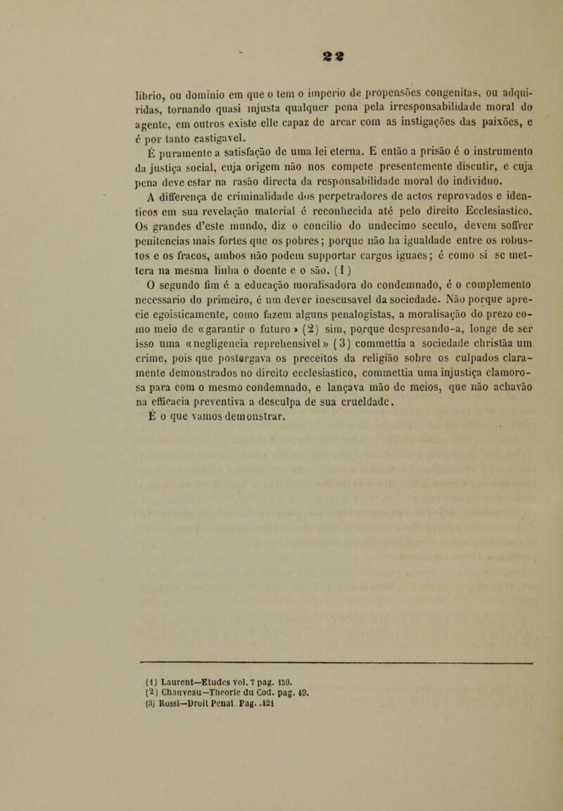 »« librio, ou domínio em que o tem o império de propensões congénitas, ou adqui- ridas, tornando quasi injusta qualquer pena pela irresponsabilidade moral do agente, em outros existe elle capaz de arcar com as instigações das paixões, c 6 por tanto castigavel. É puramente a satisfação de uma lei eterna. E então a prisão é o instrumento da justiça social, cuja origem não nos compete presentemente discutir, e cuja pena deve estar na rasão directa da responsabilidade moral do individuo. A differença de criminalidade dos perpetradores de actos reprovados e idên- ticos em sua revelação material é reconhecida até pelo direito Ecclesiastico. Os grandes d'este mundo, diz o concilio do undécimo século, devem soffrer penitencias mais fortes que os pobres; porque não ha igualdade entre os robus- tos c os fracos, ambos não podem supportar cargos iguaes; é como si se met- tera na mesma linha o doente c o são. (1) O segundo fim ó a educação moraiisadora do condemnado, é o complemento necessário do primeiro, é um dever inescusável da sociedade. Não porque apre- cie egoisticamente, como fazem alguns penalogistas, a moralisação do prezo co- mo meio de «garantir o futuro » (2) sim, porque despresando-a, longe de ser isso uma «negligencia reprehensivel» (3) commettia a sociedade christãa um crime, pois que postergava os preceitos da religião sobre os culpados clara- mente demonstrados no direito ecclesiastico, commettia uma injustiça clamoro- sa para com o mesmo condemnado, e lançava mão de meios, que não achavão na efficacia preventiva a desculpa de sua crueldade. É o que vamos demonstrar. (1) Laurcnt—Eludes vol.7 pag. 159. (2) Chnuvcau— Theorlc du Cod. pag. 49. (3J Rossi—Droit Penal. Pag. .421