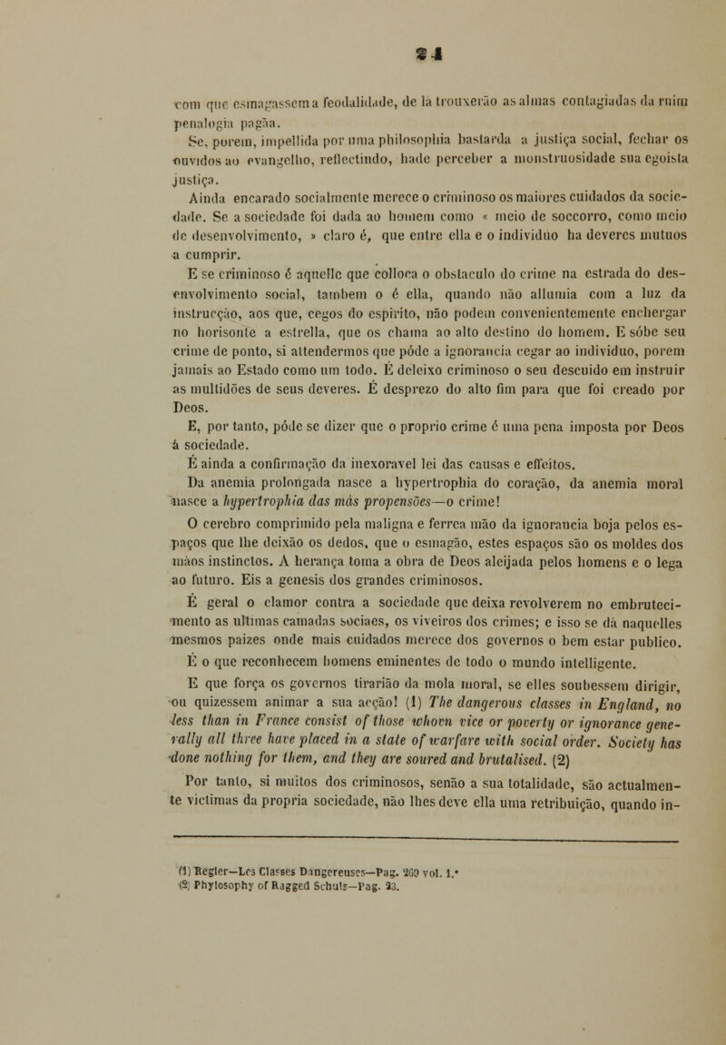 SJ com que esmagassem a feodalidade, de la trouxerão as almas contagiadas da niím penalogia pagãa. Sc, porem, impeUida por orna phílosophia bastarda a justiça social, fechar os ouvidos ao evangelho, reflectindo, hade perceber a monstruosidade sua egoísta justiça. Ainda encarado socialmente merece o criminoso os maiores cuidados da socie- dade. Se a sociedade foi dada ao homem como « meio de soccorro, como meio de desenvolvimento, » claro é, que entre ella e o individuo ha deveres mútuos a cumprir. E se criminoso é aqnellc que colloea o obstáculo do crime na estrada do des- envolvimento social, também o é ella, quando não allumia com a luz da instrucçáo, aos que, cegos do espirito, não podem convenientemente enchergar no borisonle a estrella, que os chama ao alto destino do homem. E sobe seu crime de ponto, si altendermos que pôde a ignorância cegar ao individuo, porem jamais ao Estado como um todo. É deleixo criminoso o seu descuido em instruir as multidões de seus deveres. É desprezo do alto fim para que foi creado por Deos. E, por tanto, pódc se dizer que o próprio crime è uma pena imposta por Deos à sociedade. E ainda a confirmação da inexorável lei das causas e efleitos. Da anemia prolongada nasce a hypertrophia do coração, da anemia moral nasce a hypertrophia das más propensões—o crime! O cérebro comprimido pela maligna e férrea mão da ignorância boja pelos es- paços que lhe deixão os dedos, que o esmagão, estes espaços são os moldes dos mãos instinctos. A herança toma a obra de Deos aleijada pelos homens e o lega ao futuro. Eis a génesis dos grandes criminosos. É geral o clamor contra a sociedade que deixa revolverem no embruteci- mento as ultimas camadas sociaes, os viveiros dos crimes; e isso se dá naquelles mesmos paizes onde mais cuidados merece dos governos o bem estar publico. É o que reconhecem bomens eminentes de todo o mundo intelligente. E que força os governos tirariâo da mola moral, se elles soubessem dirigir, ■ou quizessem animar a sua acção! (1) The dangerous classes in England, no less than in France consist of those whovn vice or poverty or ignorance gene- rally ali three have placed in a state oficarfarc with social order. Sociely has -done nothing for them, and they are soured and brutalised. (2) Por tanto, si muitos dos criminosos, senão a sua totalidade, são actualmen- te victimas da própria sociedade, não lhes deve ella uma retribuição, quando in- (1) Regler—Lcs Cla?ses D.tngereuses—Pag. 2G3 vol. l.« \% Phylosorhy of Ragged Schuls-Fag. 33.