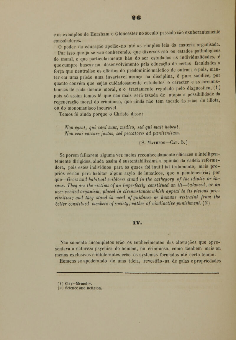 «6 c os exemplos de Horsham e Gloucester no stculo passado são exuberantemente consoladores. O poder da educação apoião-no até as simples leis da matéria orgamsada. Por isso que já se vae conhecendo, que diversos são os estados pathologicos do moral, e que particularmente hão do ser estudadas as individualidades, é que cumpre buscar no desenvolvimento pela educação de certas faculdades a força que neutralise os effeitos do predomínio maléfico de outras; e pois, man- ter em uma prisão uma invariável usança na disciplina, é pura sandice, por quanto convém que sejão cuidadosamente estudados o caracter e as circums- lancias de cada doente moral, e o tractamento regulado pelo diagnostico, (1) pois só assim temos fé que não mais será taxada de utopia a possibilidade da regeneração moral do criminoso, que ainda não tem tocado ás raias do idiota, ou do monomaniaco incurável. Temos fé ainda porque o Christo disse: Non egent, qui sani sant, medico, sed qui mali habent. Non veni vaccare justos, sed peccatores ad pwnitentiam. (S. Matheos—Cap. 5.) Sc porem falharem alguma vez meios reconhecidamente efticazes c intelligen- temente dirigidos, ainda assim é sustentabilissima a opinião da cadeia reforma- dora, pois estes indivíduos para os quaes foi inútil tal tratamento, mais pró- prios serião para habitar algum azylo de lunáticos, que a penitenciaria; por que—Gross and habitual evildoers stand in the cathegory of the idiotic or in- sane. They are the victims of an imperfectly constitued an ill—balanced, or an over excited organism, placed in circumstances which appeal to its vicious pro- clivities; and they stand in need of guidance or humane restraint from the better constitued menbers ofsociety, vather of vindinctive punishment. (2) IV. Não somente incompletos erão os conhecimentos das alterações que apre- sentava a natureza psychica do homem, no criminoso, como tambetn mais ou menos exclusivos e intolerantes erão os systemas formados até certo tempo. Homens se apoderando de urna ideia, revestião-ua de galas e propriedades (1) Cl3y—Merooiry. (•£) Siience and Jieligion.