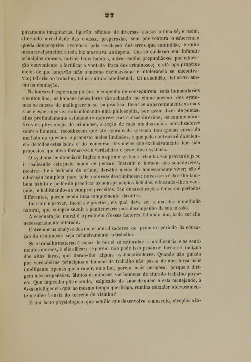puramente imaginarias, ligavão effeitos de diversas causas a uma só, e assim, alterando a realidade das cousas, preparavão, sem por ventura o saberem, a queda dos próprios systemas pela revelação dos erros que continhão, e que a inexorável practica a toda luz mostrava ao depois. Uns só cuidavão em infundir princípios rnoraes, outros bons hábitos, outros emfim propunhão-se por educa- ção conveniente a fortificar a vontade fraca dos criminosos; e ató nos próprios meios de que lançavão mão o mesmo exclusivismo e intolerância se encontra- vão; tal cria no trabalho, tal na cultura intellectual, tal na solidão, tal outro em- fim na emulação. Na louvável esperança porém, e empenho de conseguirem seus humanitários e santos fins, os homens pensadores vão achando no ciúme mesmo dos syste- mas as causas de mallograrem-se na practica theorias apparentemente as mais sãas e esperançosas; eabandonando uma pbilosophia, por assim dizer de poetas, elles profundamente estudando a natureza eas causas do crime, os commemora- tivos eaphysiologia do criminoso, a acção de cada um dos meios moralisadores sobre o homem, reconhecem que ató agora cada systema tem apenas encarado um lado da questão, e proposto meios limitados, e que pelo contrario é da scien- cia de todos estes lados e do concurso dos meios que exclusivamente tem sido propostos, que deve formar-se o verdadeiro c proveitoso systema. O systema penitenciário Inglez e o óptimo systema irlandez são provas de ja se ir realisando este justo modo de pensar. Instruir o homem dos seus deveres, mostrar-lhe a fealdade do crime, dar-lhe meios de honestamente viver; não é educação completa para toda natureza de criminosos; necessário ó dar-lhe tam- bém habito e poder de practicar os bons princípios bebidos, educando-lbe a von- tade, e habituando-aa cumprir preceitos. São duas educações feitas em períodos differentes, porem sendo uma complemento da outra. Instruir e provar, theoria e practica, eis qual deve ser a marcha, o methodo natural, que cumpre seguir a penitenciaria para desempenho de sua missão. A regeneração moral é oprodueto d'esses factores, faltando um, nade serelle necessariamente alterado. Entremos na analyse dos meios moralisadores do primeiro período da educa- ção do criminoso: seja primeiramente o trabalho. Se o trabalho material ó capaz de per si só estimular a intclligencia eos senti- mentos rnoraes, é elleefficaz; se porem não pode isso produzir torna-se indigno dos altos foros, que derão-lhe alguns systcmatisadores. Quando não guiado por verdadeiros principios o homem de trabalho não passa de uma lorça mais intelligenle apenas que o vapor, ou o boi, porem mais perigosa, porque a diri- gem más propensões. Muitos criminosos são homens de aturado trabalho physi- co. Que impecilio põe o arado, salpicado de suor de quem o está manejando, á essa intelligencia que ao mesmo tempo que dirige, rumina estender aleivosamen- te o sulco á custa do terreno do vizinho? É um facto physiologieo, que aquillo que desenvolve o musculo, atrophiaain-
