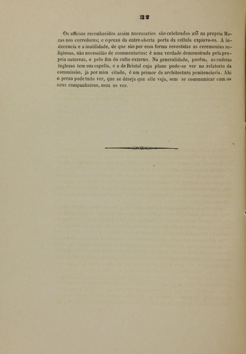 :ss Os ofticios reconhecidos assim necessários são celebrados ate* na própria Ma- zasnos corredores; e o prezo da entre-aberta porta da celJula expiava-os. A in- decencia e a inutilidade, de que são por essa forma revestidas as ceremonias re- ligiosas, não necessitão de commentarios: é uma verdade demonstrada pela pró- pria natureza, e pelo fim do culto externo. Na generalidade, porém, as cadeias inglezas temsuacapella, e a de Bristol cujo plano pode-se ver no relatório da commissão, já por mim citado, é um primor de architectura penitenciaria. Ahi o prezo pode tudo ver, que se deseja que elle veja, sem se communicar com os seus companheiros, nem os ver.
