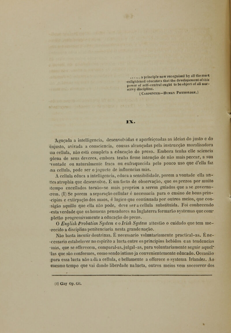 a principie now recognised by ali lhe mo<t ■enlmhlened educatois tl>at lhe developementofihis power of self-central ought to beobject of ali nm- scrvy discipline. ( CARPENTER—IlUMAS Pll«I01<OGf.) IX. 'Aguçada a intelligencia, desenvolvidas c aperfeiçoadas as ideias do justo e do ■injusto, avivada a consciência, cousas alcançadas pela instrucção moralisadora na cellula, não está completa a educação do prezo. Embora tenlia clle sciencia •plena de seus deveres, embora tenlia firme intenção de não mais peccar, a sua -vontade ou naturalmente fraca ou enfraquecida pelo pouco uso que d'ella faz 41a cellula, pode ser o joguete de influencias más. A cellula educa a intelligencia, educa a sensibilidade, porem a vontade ella an- itos atropbia que desenvolve. É um facto de observação, que osprezos por muito tempo encellados toruão-se mais próprios a serem guiados que ase governa- rem. (1) Se porem a separação cellular é necessária para o ensino de bons prin- cípios e extirpação dos mãos, ó lógico que continuada por outros meios, que con- sigão aquillo que ella não pode, deve ser a cellula substituída. Foi conhecendo esta verdade que os homens pensadores na Inglaterra formarão systemas quecom- pletão progressivamente a educação do prezo. O English Probatisn System c o Irish System attestão o cuidado que tem me- recido a disciplina penitenciaria nesta grande nação. Não basta incutir doutrinas. É necessário voluntariamente practical-as. E ne- cessário estabelecer no espirito a lueta entre os princípios bebidos eas tendências •más, que se offerecem, comparal-as,julgal-as, para voluntariamente seguir aqucl ■Jas que são conformes, como sendo intimo ja convenientemente educado. Occasião para essa lueta não a dá a cellula, c bellamente a offerece o systema Trlandez. Ao «nesmo tempo que vai dando liberdade na lueta, outros meios vem soccorrer dos (j) Clay Op.CiL