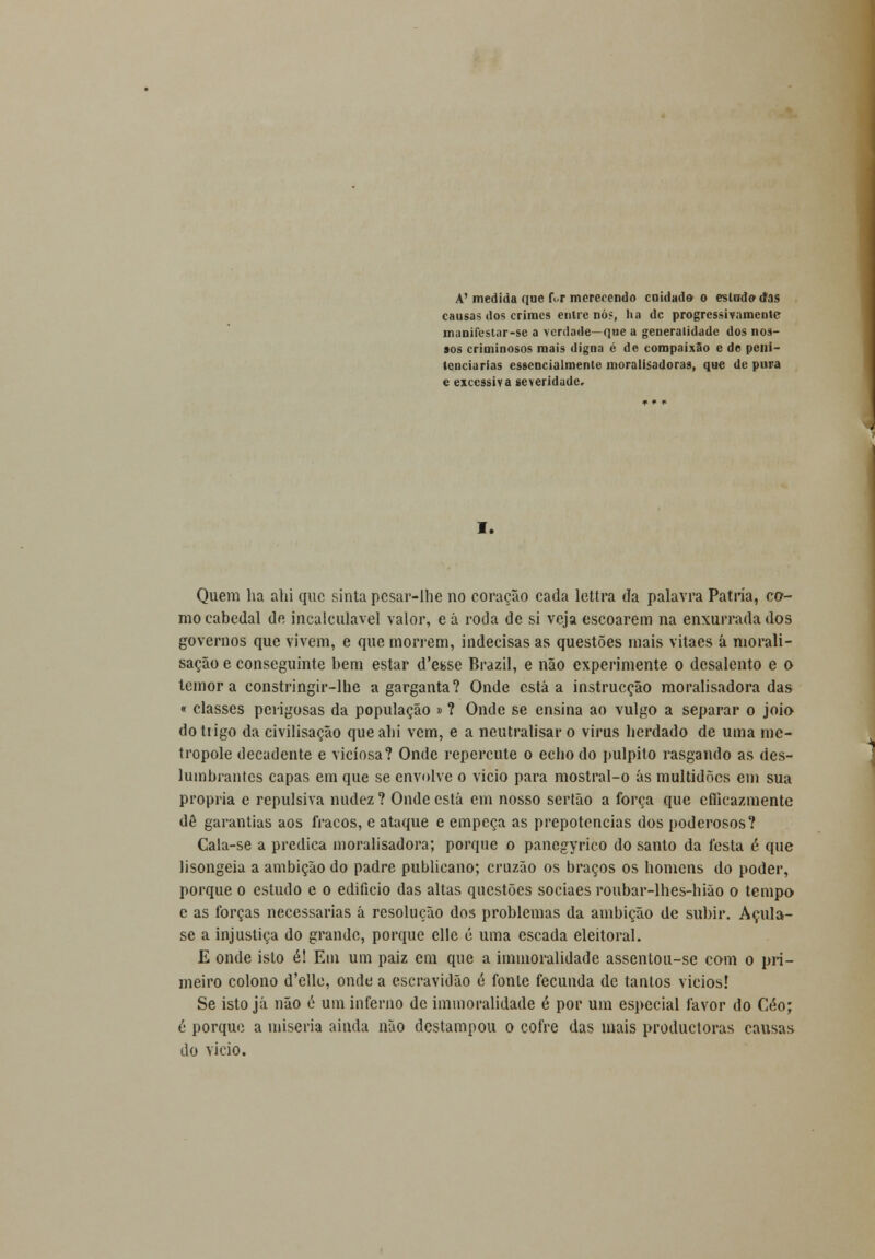 A'medida que f.r merecendo cuidado o estudo1 das causas dos crimes entre nó?, ha de progressivamente manifeslar-se a verdade—que a generalidade dos nos- sos criminosos mais digna é de compaixão e de peni- tenciarias essencialmente moraiisadoras, que de pura e excessiva severidade. I. Quem ha ahi que sinta pesar-lhe no coração cada lettra da palavra Pátria, co- mo cabedal de incalculável valor, e á roda de si veja escoarem na enxurrada dos governos que vivem, e que morrem, indecisas as questões mais vitaes á morali- sação e conseguinte bem estar d'efcse Brazil, e não experimente o desalento e o temor a constringir-lhe a garganta? Onde está a instrucção moralisadora das « classes perigosas da população » ? Onde se ensina ao vulgo a separar o joio do trigo da civilisação que ahi vem, e a neutralisar o virus herdado de uma me- trópole decadente e viciosa? Onde repercute o echo do púlpito rasgando as des- lumbrantes capas em que se envolve o vicio para mostral-o ás multidões em sua própria e repulsiva nudez ? Onde está em nosso sertão a força que cfticazmente dê garantias aos fracos, e ataque e empeça as prepotências dos poderosos? Cala-se a predica moralisadora; porque o panegyrico do santo da festa é que lisongeia a ambição do padre publicano; cruzão os braços os homens do poder, porque o estudo e o edifício das altas questões sociaes roubar-lhes-hião o tempo e as forças necessárias á resolução dos problemas da ambição de subir. Açula- se a injustiça do grande, porque cllc é uma escada eleitoral. E onde isto é! Em um paiz era que a iminoralidade assentou-se com o pri- meiro colono d'ello, onde a escravidão é fonle fecunda de tantos vicios! Se isto já não é um inferno de iminoralidade é por um especial favor do Céo; é porque a miséria ainda não destampou o cofre das mais produetoras causas do vicio.