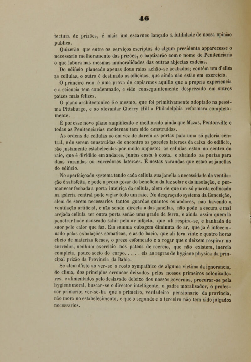 tectura de prizões, c mais um escarneo lançado á futilidade de nossa opinião publica. Quizerão que entre os serviços cscriptos de algum presidente apparecesse o necessário melhoramento das prizões, e baptizarão com o nome de Penitenciaria o que labora nas mesmas immoralidades das outras abjectas cadeias. Do edifício planeado apenas dous raios acbão-se acabados; contém um d'elles as cellulas, o outro é destinado as officinas, que ainda não estão em exercício. O primeiro raio 6 uma prova de copiarmos aquillo que a própria experiência e a sciencia tem condemnado, e sido conseguintemente desprezado em outros paizes mais felizes. O plano architectonico é o mesmo, que foi primitivamente adoptado na péssi- ma Pittsburgo, e ao alevantar Cherry Hill a Philadelphia reformara completa- mente. É por esse novo plano amplificado e melhorado ainda que Mazas, Pentonville e todas as Penitenciarias modernas tem sido construídas. As ordens de cellulas ao em vez de darem as portas para uma só galeria cen- tral, ede serem construídas de encontro as paredes lateraes da caixa do edifício, são justamente estabelecidas por modo opposto: as cellulas estão nu centro do raio, que é dividido em andares, juntas costa á costa, e abrindo as portas para duas varandas ou eorrcdores lateraes. É nestas varandas que estão asjanellas do edifício. No aperfeiçoado systema tendo cada cellula sua janella a necessidade dn ventila- ção é satisfeita, e pode o prezo gozar do beneficio da luz solar e da insolação, e per- manecer fechada a porta inteiriça da cellula, alem de que um só guarda collocado na galeria central pode vigiar todo um raio. No desgraçado systema da Conceição, alem de serem necessários tantos guardas quantos os andares, não havendo a ventilação artificial, e não sendo directa a das janellas, não pode a escura e mal arejada cellula ter outra porta senão uma grade de ferro, e ainda assim quem lá penetrar bade nauseado sahir pelo ar infecto, que ali respira-se, e banhado de suor pelo calor que faz. Em summa cubagem diminuta do ar, que ja è infeccio- nado pelas exhalações somáticas, e as do bacio, que ali leva vinte e quatro horas cheio de matérias fecaes, o prezo esfomeado e a rogar que o deixem respirar no corredor, nenhum exercício nos pateos de recreio, que não existem, inércia completa, pouco aceio do corpo eis as regras de hygiene physica da prin- cipal prizão da Província da Bahia. Se alem d'isto ao ver-se o rosto sympathico de alguma victima da ignorância, do clima, dos princípios erróneos deixados pelos nossos primeiros colonisado- res, e alimentados pelo deslavado deleixo dos nossos governos, procurar-se pela hygiene moral, buscar-se o director intelligente, o padre moralisador, o profes- sor primário; ver-se-ha que o primeiro, verdadeiro pensionario da província, não mora no estabelecimento, e que o segundo e o terceiro não tem sido julgados necessários.