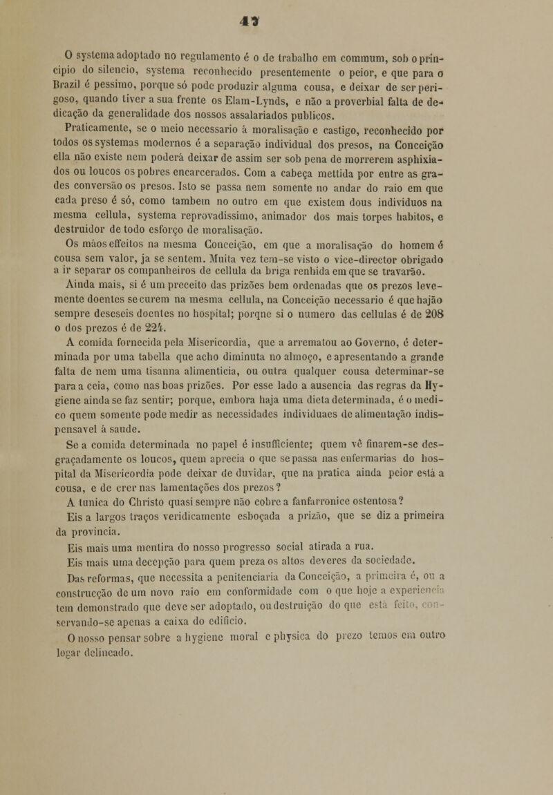4* O systema adoptado no regulamento é o de trabalho em commum, sob o prin- cipio do silencio, systema reconhecido presentemente o peior, e que para o Brazil é péssimo, porque só pode produzir alguma cousa, e deixar de ser peri- goso, quando tiver a sua frente os Elam-Lynds, e não a proverbial falta de de- dicação da generalidade dos nossos assalariados públicos. Praticamente, se o meio necessário á moralisação e castigo, reconhecido por todos os systemas modernos c a separação individual dos presos, na Conceição cila não existe nem poderá deixar de assim ser sob pena de morrerem asphixia- dos ou loucos os pobres encarcerados. Com a cabeça mettida por entre as gra- des conversão os presos. Isto se passa nem somente no andar do raio em que cada preso é só, como também no outro em que existem dous indivíduos na mesma cellula, systema reprovadissimo, animador dos mais torpes hábitos, e destruidor de todo esforço de moralisação. Os máoscífeitos na mesma Conceição, cm que a moralisação do homem ó cousa sem valor, ja se sentem. Muita vez tem-se visto o vice-director obrigado a ir separar os companheiros de cellula da briga renhida em que se travarão. Ainda mais, si é um preceito das prizões bem ordenadas que os prezos leve- mente doentes se curem na mesma cellula, na Conceição necessário é que hajão sempre desescis doentes no hospital; porque si o numero das cellulas é de 208 o dos prezos é de 224. A comida fornecida pela Misericórdia, que a arrematou ao Governo, é deter- minada por uma tabeliã que acho diminuta no almoço, e apresentando a grande falta de nem uma tisanna alimentícia, ou outra qualquer cousa determinar-se para a ceia, como nas boas prizões. Por esse lado a ausência das regras da Hy- giene ainda se faz sentir; porque, embora haja uma dieta determinada, é o medi- co quem somente pode medir as necessidades individuaes de alimentação indis- pensável á saúde. Se a comida determinada no papel é insufficiente; quem vê fmarem-se des- graçadamente os loucos, quem aprecia o que se passa nas enfermarias do hos- pital da Misericórdia pode deixar de duvidar, que na pratica ainda peior está a cousa, c de cremas lamentações dos prezos? A túnica do Christo quasi sempre não cobre a fanfarronice ostentosa? Eis a largos traços veridicamente esboçada a prizão, que se diz a primeira da província. Eis mais uma mentira do nosso progresso social atirada a rua. Eis mais uma decepção para quem preza os altos deveres da sociedade. Das reformas, que necessita a penitenciaria da Conceição, a primeira 6, ou a construcção de um novo raio em conformidade com o que hoje a experie tem demonstrado que deve ser adoptado, ou destruição do que está feito servando-se apenas a caixa do edifício. O nosso pensar sobre a hygiene moral c physica do prezo lemos em outro lopar delineado.
