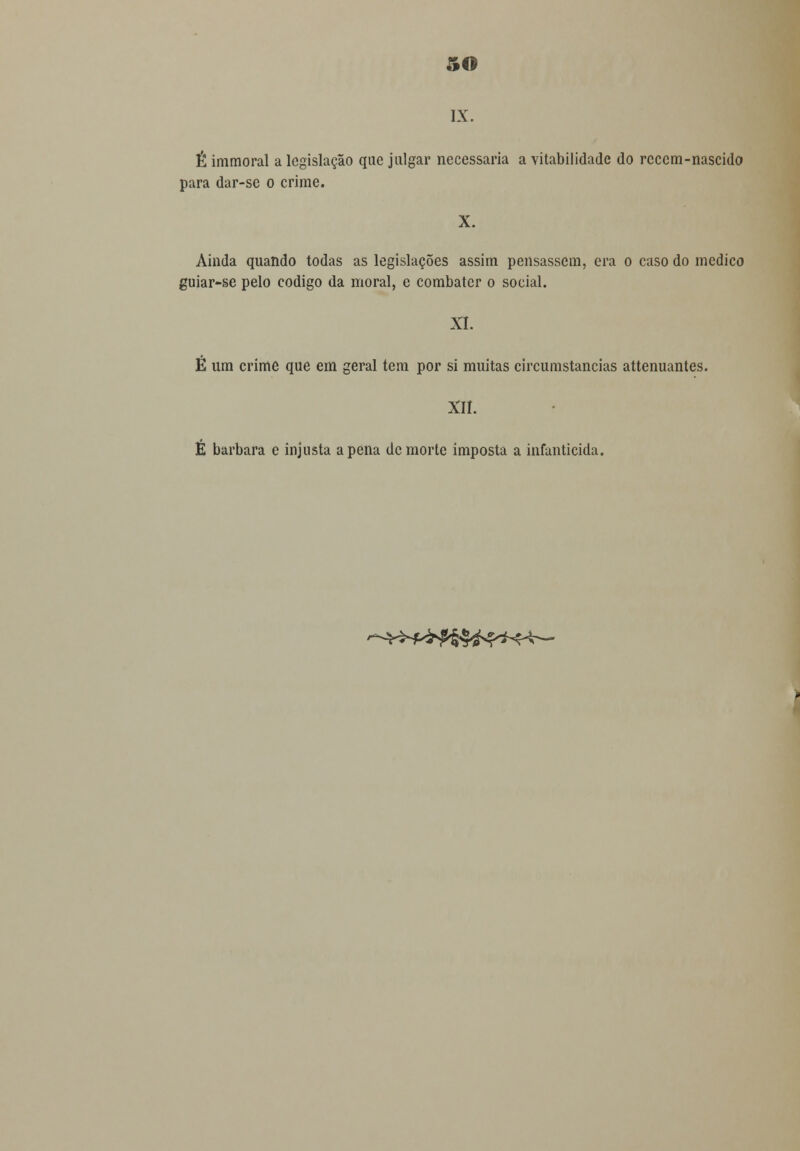 o IX. É immoral a legislação que julgar necessária a vitabilidade do rcccm-nascido para dar-se o crime. X. Ainda quando todas as legislações assim pensassem, era o caso do medico guiar-se pelo código da moral, e combater o social. XI. É um crime que em geral tem por si muitas circumstancias attenuantes. XII. E barbara e injusta a pena de morte imposta a infanticida. ^-^<H>^§^^K^—
