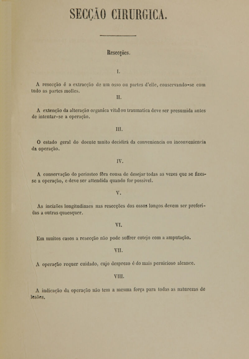 SECÇÃO CIRÚRGICA. Resecções. I. A resecção é a extracção de um osso ou partes d'elie, conservando-se com tudo as partes molles. II. A extenção da alteração orgânica vital ou traumática deve ser presumida antes de intentar-se a operação. III. O estado geral do doente muito decidirá da conveniência ou inconveniência da operação. IV. A conservação do periosteo fora cousa de desejar todas as vezes que se fizes- se a operação, c deve ser attendida quando for possível. V. As incizões longitudinacs nas resecções dos ossos longos devem ser preferi- das a outras quaesquer. VI. Em muitos casos a resecção não pode soffrer cotejo com a amputação. VIL A operação requer cuidado, cujo desprezo é do mais pernicioso alcance. VIII. A indicação da operação não tem a mesma força para todas as naturezas de lesões.