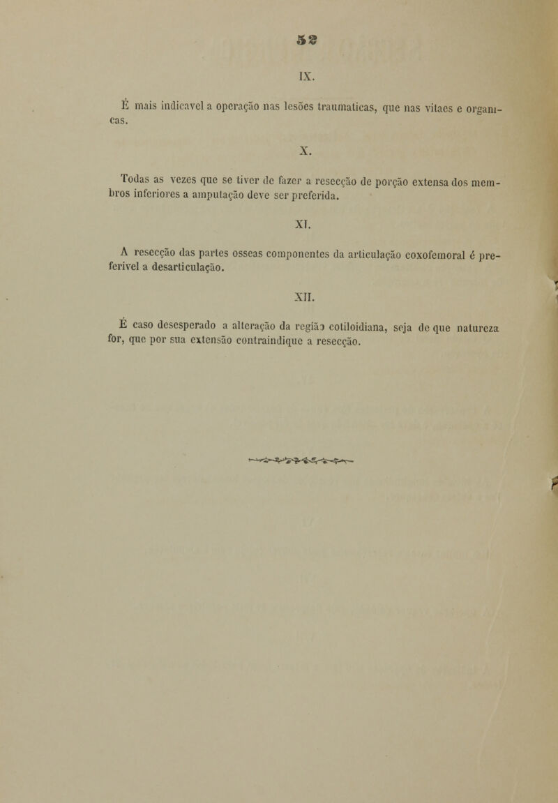 IX. É mais indicavel a operação nas lesões traumáticas, que nas vitaes e orgâni- cas. X. Todas as vezes que se tiver de fazer a resecção de porção extensa dos mem- bros inferiores a amputação deve ser preferida. XI. A resecção das partes ósseas componentes da articulação coxofemoral 6 pre- ferível a desarticulação. XII. É caso desesperado a alteração da região cotiloidiana, seja de que natureza for, que por sua extensão contraindique a resecção.
