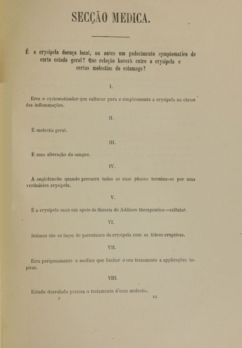 SECÇÃO MEDICA. E a crysipcla doença local, ou antes um padecimento symptomatico de certo estado geral? Que relação haverá entre a erysipela e certas moléstias do estômago? I. Erra o systematisador que collocar pura e simplesmente a erysipela na classe das inflammações. II. K moléstia geral. III. É uma alteração do sangue. IV. A angiolencite quando percorre todas as suas phases termina-sc por uma verdadeira erysipela. V. É a erysipela mais um apoio da theoria de Addison therapeutica—cellular. VI. Íntimos são os laços de parentesco da erysipela com as febres eruptivas. VII. Erra perigosamente o medico que limitar o seu tratamento a applicações tó- picas. VIII. Estudo desvelado precisa o tratamento cTessa moléstia. 14